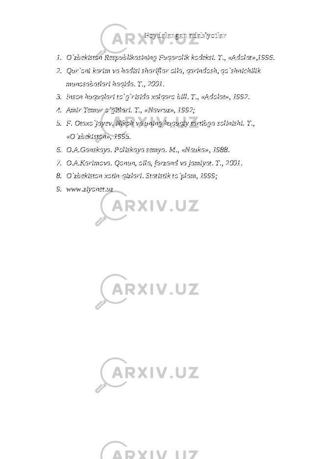 Foydalangan adabiyotlar 1. O`zbekiston Respublikasining Fuqarolik kodeksi. T., «Adolat»,1996. 2. Qur`oni karim va hadisi shariflar oila, qarindosh, qo`shnichilik munosabatlari haqida. T., 2001. 3. Inson huquqlari to`g`risida xalqaro bill. T., «Adolat», 1992. 4. Amir Temur o`gitlari. T., «Navruz», 1992; 5. F. Otaxo`jayev. Nikoh va uning huquqiy tartibga solinishi. T., «O`zbekiston», 1995. 6. O.A.Ganskaya. Poliskaya semya. M., «Nauka», 1988. 7. O.A.Karimova. Qonun, oila, farzand va jamiyat. T., 2001. 8. O`zbekiston xotin-qizlari. Statistik to`plam, 1999; 9. www.ziyonet.uz 