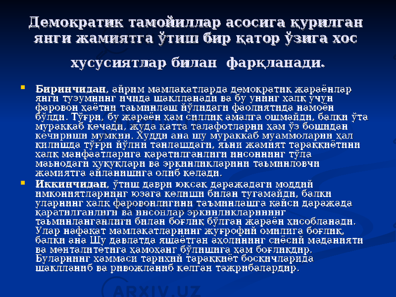 ДД емократик тамойиллар асосига қурилган емократик тамойиллар асосига қурилган янги жамиятга ўтиш бир қатор ўзига хос янги жамиятга ўтиш бир қатор ўзига хос хх усусиятлар билан фарқланади.усусиятлар билан фарқланади.  БиринчиданБиринчидан , айрим мамлакатларда демократик жараёнлар , айрим мамлакатларда демократик жараёнлар янги тузумнинг ичида шаклланади ва бу унинг халқ учун янги тузумнинг ичида шаклланади ва бу унинг халқ учун фаровон ҳаётни таьминлаш йўлидаги фаолиятида намоён фаровон ҳаётни таьминлаш йўлидаги фаолиятида намоён бўлди. Тўғри, бу жараён ҳам силлиқ амалга ошмайди, балки ўта бўлди. Тўғри, бу жараён ҳам силлиқ амалга ошмайди, балки ўта мураккаб кечади, жуда катта талафотларни ҳам ўз бошидан мураккаб кечади, жуда катта талафотларни ҳам ўз бошидан кечириши мумкин. Худди ана шу мураккаб муаммоларни ҳал кечириши мумкин. Худди ана шу мураккаб муаммоларни ҳал қилишда тўғри йўлни танлашдаги, яьни жамият тараққиётини қилишда тўғри йўлни танлашдаги, яьни жамият тараққиётини халқ манфаатларига қаратилганлиги инсоннинг тўла халқ манфаатларига қаратилганлиги инсоннинг тўла маьнодаги ҳуқуқлари ва эркинликларини таьминловчи маьнодаги ҳуқуқлари ва эркинликларини таьминловчи жамиятга айланишига олиб келади.жамиятга айланишига олиб келади.  ИккинчиданИккинчидан , ўтиш даври юксак даражадаги моддий , ўтиш даври юксак даражадаги моддий имкониятларнинг юзага келиши билан тугамайди, балки имкониятларнинг юзага келиши билан тугамайди, балки уларнинг халқ фаровонлигини тауларнинг халқ фаровонлигини та ъъ минлашга қайси даражада минлашга қайси даражада қаратилганлиги ва инсонлар эркинликларининг қаратилганлиги ва инсонлар эркинликларининг таьминланганлиги билан боғлиқ бўлган жараён ҳисобланади. таьминланганлиги билан боғлиқ бўлган жараён ҳисобланади. Улар нафақат мамлакатларнинг жуғрофий омилига боғлиқ, Улар нафақат мамлакатларнинг жуғрофий омилига боғлиқ, балки ана Шу давлатда яшаётган аҳолининг сиёсий маданияти балки ана Шу давлатда яшаётган аҳолининг сиёсий маданияти ва менталитетига ҳамоҳанг бўлишига ҳам боғлиқдир. ва менталитетига ҳамоҳанг бўлишига ҳам боғлиқдир. Буларнинг хаммаси тарихий тараққиёт босқичларида Буларнинг хаммаси тарихий тараққиёт босқичларида шаклланиб ва ривожланиб келган тажрибалардир.шаклланиб ва ривожланиб келган тажрибалардир. 