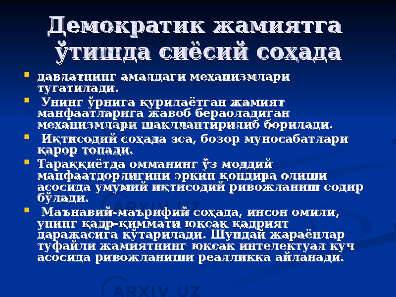 Демократик жамиятга Демократик жамиятга ўтишда сиёсий соҳадаўтишда сиёсий соҳада  давлатнинг амалдаги механизмлари давлатнинг амалдаги механизмлари тугатилади.тугатилади.  Унинг ўрнига қурилаётган жамият Унинг ўрнига қурилаётган жамият манфаатларига жавоб бераоладиган манфаатларига жавоб бераоладиган механизмлари шакллантирилиб борилади.механизмлари шакллантирилиб борилади.  Иқтисодий соҳада эса, бозор муносабатлари Иқтисодий соҳада эса, бозор муносабатлари қарор топади. қарор топади.  Тараққиётда омманинг ўз моддий Тараққиётда омманинг ўз моддий манфаатдорлигини эркин қондира олиши манфаатдорлигини эркин қондира олиши асосида умумий иқтисодий ривожланиш содир асосида умумий иқтисодий ривожланиш содир бўлади.бўлади.  МаМа ъъ навий-манавий-ма ъъ рифий соҳада, инсон омили, рифий соҳада, инсон омили, унинг қадрунинг қадр -- қиммати юксак қадрият қиммати юксак қадрият даражасига кўтарилади. Шундай жараёнлар даражасига кўтарилади. Шундай жараёнлар туфайли жамиятнинг юксак интелектуал куч туфайли жамиятнинг юксак интелектуал куч асосида ривожланиши реалликкаасосида ривожланиши реалликка айланади.айланади. 