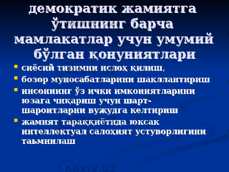 демократик жамиятга демократик жамиятга ўтишнинг барча ўтишнинг барча мамлакатлар учун умумий мамлакатлар учун умумий бўлган қонуниятларибўлган қонуниятлари  сиёсий тизимни ислоҳ қилишсиёсий тизимни ислоҳ қилиш ,,  бозор муносабатларини шакллантиришбозор муносабатларини шакллантириш  инсоннинг ўз ички имкониятларини инсоннинг ўз ички имкониятларини юзага чиқариш учун шарт-юзага чиқариш учун шарт- шароитларни вужудга келтиришшароитларни вужудга келтириш  жамият тараққиётида юксак жамият тараққиётида юксак интеллектуал салоҳият устуворлигини интеллектуал салоҳият устуворлигини таьминлаштаьминлаш 