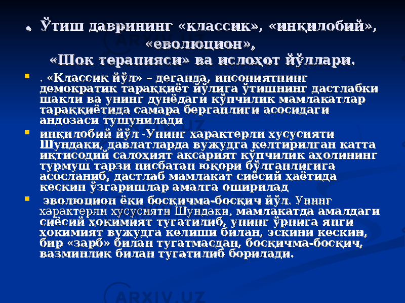 . . Ўтиш даврининг «классик», «инқилобий», Ўтиш даврининг «классик», «инқилобий», «еволюцион», «еволюцион», «Шок терапияси» ва ислоҳот йўллари.«Шок терапияси» ва ислоҳот йўллари.  . . «Классик йўл» – деганда, инсониятнинг «Классик йўл» – деганда, инсониятнинг демократик тараққиёт йўлига ўтишнинг дастлабки демократик тараққиёт йўлига ўтишнинг дастлабки шакли ва унинг дунёдаги кўпчилик мамлакатлар шакли ва унинг дунёдаги кўпчилик мамлакатлар тараққиётида самара берганлиги асосидаги тараққиётида самара берганлиги асосидаги андозаси тушуниладиандозаси тушунилади  инқилобий йўлинқилобий йўл -- Унинг характерли хусусияти Унинг характерли хусусияти Шундаки, давлатларда вужудга келтирилган катта Шундаки, давлатларда вужудга келтирилган катта иқтисодий салоҳият аксарият кўпчилик аҳолининг иқтисодий салоҳият аксарият кўпчилик аҳолининг турмуш тарзи нисбатан юқори бўлганлигига турмуш тарзи нисбатан юқори бўлганлигига асосланиб, дастлаб мамлакат сиёсий ҳаётида асосланиб, дастлаб мамлакат сиёсий ҳаётида кескин ўзгаришлар амалга ошириладкескин ўзгаришлар амалга оширилад  эволюцион ёки босқичма-босқич йўлэволюцион ёки босқичма-босқич йўл . Унинг . Унинг характерли хусусияти Шундаки, характерли хусусияти Шундаки, мамлакатда амалдаги мамлакатда амалдаги сиёсий ҳокимият тугатилиб, унинг ўрнига янги сиёсий ҳокимият тугатилиб, унинг ўрнига янги ҳокимият вужудга келиши билан, эскини кескин, ҳокимият вужудга келиши билан, эскини кескин, бир «зарб» билан тугатмасдан, босқичма-босқич, бир «зарб» билан тугатмасдан, босқичма-босқич, вазминлик билан тугатилиб борилади.вазминлик билан тугатилиб борилади. 