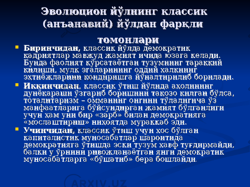  ЭЭ волюцион йўлнинг классик волюцион йўлнинг классик (ан(ан ъъ анавий) йўлдан фарқли анавий) йўлдан фарқли томонларитомонлари  Биринчидан,Биринчидан, классик йўлда демократик классик йўлда демократик қадриятлар мавжуд жамият ичида юзага келади. қадриятлар мавжуд жамият ичида юзага келади. Бунда фаолият кўрсатаётган тузумнинг тараққий Бунда фаолият кўрсатаётган тузумнинг тараққий қилиши, мулк эгаларининг оддий халқнинг қилиши, мулк эгаларининг оддий халқнинг эҳтиёжларини қондиришга йўналтирилиб борилади. эҳтиёжларини қондиришга йўналтирилиб борилади.  ИккинчиданИккинчидан , классик ўтиш йўлида аҳолининг , классик ўтиш йўлида аҳолининг дунёқараши ўзгариб боришини тақозо қилган бўлса, дунёқараши ўзгариб боришини тақозо қилган бўлса, тоталитаризм – омманинг онгини тўлалигича ўз тоталитаризм – омманинг онгини тўлалигича ўз манфаатларига бўйсундирган жамият бўлганлиги манфаатларига бўйсундирган жамият бўлганлиги учун ҳам уни бир «зарб» билан демократияга учун ҳам уни бир «зарб» билан демократияга «мослаштириш» ниҳоятда мураккаб эди. «мослаштириш» ниҳоятда мураккаб эди.  Учинчидан,Учинчидан, классик ўтиш учун хос бўлган классик ўтиш учун хос бўлган капиталистик муносабатлар шароитида капиталистик муносабатлар шароитида демократияга ўтишда эски тузум хавф туғдирмайди, демократияга ўтишда эски тузум хавф туғдирмайди, балки у ўрнини ривожланаётган янги демократик балки у ўрнини ривожланаётган янги демократик муносабатларга «бўшатиб» бера бошлайдимуносабатларга «бўшатиб» бера бошлайди .. 