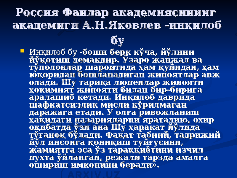 Россия Фанлар академиясининг Россия Фанлар академиясининг академиги А.Н.Яковлев академиги А.Н.Яковлев -- инқилоб инқилоб бубу  ИИ нқилоб бу нқилоб бу -- боши берк кўча, йўлини боши берк кўча, йўлини йўқотиш демакдир. Ўзаро жанжал ва йўқотиш демакдир. Ўзаро жанжал ва тўполонлар шароитида ҳам қуйидан, ҳам тўполонлар шароитида ҳам қуйидан, ҳам юқоридан бошланадиган жиноятлар авж юқоридан бошланадиган жиноятлар авж олади. Шу тариқа люпенлар жинояти олади. Шу тариқа люпенлар жинояти ҳокимият жинояти билан бир-бирига ҳокимият жинояти билан бир-бирига аралашиб кетади. Инқилоб даврида аралашиб кетади. Инқилоб даврида шафқашафқа тстс излик мисли кўрилмаган излик мисли кўрилмаган даражага етади. У олға ривожланиш даражага етади. У олға ривожланиш ҳақидаги назарияларни яратадию, охир ҳақидаги назарияларни яратадию, охир оқибатда ўзи ана Шу ҳаракат йўлида оқибатда ўзи ана Шу ҳаракат йўлида тўғаноқ бўлади. Фақат табиий, тадрижий тўғаноқ бўлади. Фақат табиий, тадрижий йўл инсонга қониқиш туйғусини, йўл инсонга қониқиш туйғусини, жамиятга эса ўз тараққиётини изчил жамиятга эса ўз тараққиётини изчил пухта ўйланган, режали тарзда амалга пухта ўйланган, режали тарзда амалга ошириш имконини беради».ошириш имконини беради». 