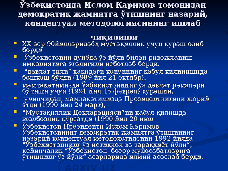 Ўзбекистонда Ислом Каримов томонидан Ўзбекистонда Ислом Каримов томонидан демократик жамиятга ўтишнинг назарий, демократик жамиятга ўтишнинг назарий, концептуал методологиясининг ишлаб концептуал методологиясининг ишлаб чиқилишичиқилиши  ХХ аср 90йилларидаёқ мустақиллик учун кураш олиб ХХ аср 90йилларидаёқ мустақиллик учун кураш олиб бордиборди  Ўзбекистонни дунёда ўз йўли билан ривожланиш Ўзбекистонни дунёда ўз йўли билан ривожланиш имкониятига эгалигини исботлаб берди. имкониятига эгалигини исботлаб берди.  “ “ давлат тили” ҳақидаги қонуннинг қабул қилинишида давлат тили” ҳақидаги қонуннинг қабул қилинишида бошқош бўлди (1989 йил 21 октябр),бошқош бўлди (1989 йил 21 октябр),  мамлакатимизда Ўзбекистоннинг ўз давлат рамзлари мамлакатимизда Ўзбекистоннинг ўз давлат рамзлари бўлиши учун (1991 йил 15 феврал) курашди,бўлиши учун (1991 йил 15 феврал) курашди,  учинчидан, мамлакатимизда Президентлигини жорий учинчидан, мамлакатимизда Президентлигини жорий этди (1990 йил 24 март), этди (1990 йил 24 март),  ““ Мустақиллик Декларацияси”ни қабул қилишда Мустақиллик Декларацияси”ни қабул қилишда жонбозлик кўрсатди (1990 йил 20 июнжонбозлик кўрсатди (1990 йил 20 июн  Ўзбекистон Президенти Ислом Каримов Ўзбекистон Президенти Ислом Каримов Ўзбекистоннинг демократик жамиятга ўтишининг Ўзбекистоннинг демократик жамиятга ўтишининг назарий концептуал методологиясини 1992 йилда назарий концептуал методологиясини 1992 йилда “Ўзбекистоннинг ўз истиқлол ва тараққиёт йўли”, “Ўзбекистоннинг ўз истиқлол ва тараққиёт йўли”, кейинчалик “Ўзбекистон бозор муносабатларига кейинчалик “Ўзбекистон бозор муносабатларига ўтишнинг ўз йўли” асарларида илмий асослаб берди.ўтишнинг ўз йўли” асарларида илмий асослаб берди. 