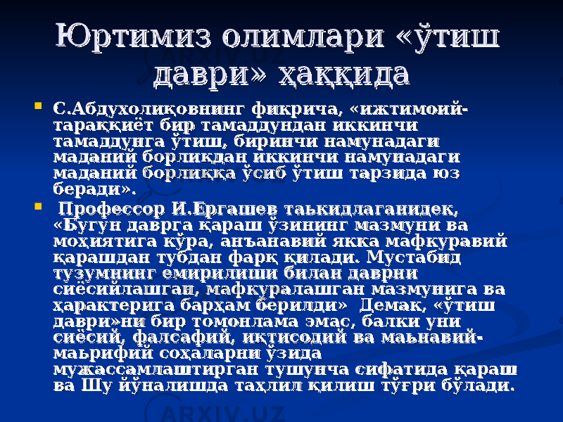 Юртимиз олимлари «Юртимиз олимлари « ўтиш ўтиш давридаври » ҳаққида» ҳаққида  С.Абдухолиқовнинг фикрича, «ижтимоий-С.Абдухолиқовнинг фикрича, «ижтимоий- тараққиёт бир тамаддундан иккинчи тараққиёт бир тамаддундан иккинчи тамаддунга ўтиш, биринчи намунадаги тамаддунга ўтиш, биринчи намунадаги маданий борлиқдан иккинчи намунадаги маданий борлиқдан иккинчи намунадаги маданий борлиққа ўсиб ўтиш тарзида юз маданий борлиққа ўсиб ўтиш тарзида юз беради».беради».  Профессор И.Ергашев таькидлаганидек, Профессор И.Ергашев таькидлаганидек, «Бугун даврга қараш ўзининг мазмуни ва «Бугун даврга қараш ўзининг мазмуни ва моҳиятига кўра, анмоҳиятига кўра, ан ъъ анавий якка мафкуравий анавий якка мафкуравий қарашдан тубдан фарқ қилади. Мустабид қарашдан тубдан фарқ қилади. Мустабид тузумнинг емирилиши билан даврни тузумнинг емирилиши билан даврни сиёсийлашган, мафкуралашган мазмунига ва сиёсийлашган, мафкуралашган мазмунига ва ҳарактерига барҳам берилди» Демак, «ўтиш ҳарактерига барҳам берилди» Демак, «ўтиш даври»ни бир томонлама эмас, балки уни даври»ни бир томонлама эмас, балки уни сиёсий, фалсафий, иқтисодий ва маьнавий-сиёсий, фалсафий, иқтисодий ва маьнавий- маьрифий соҳаларни ўзида маьрифий соҳаларни ўзида мужассамлаштирган тушунча сифатида қараш мужассамлаштирган тушунча сифатида қараш ва Шу йўналишда таҳлил қилиш тўғри бўлади.ва Шу йўналишда таҳлил қилиш тўғри бўлади. 