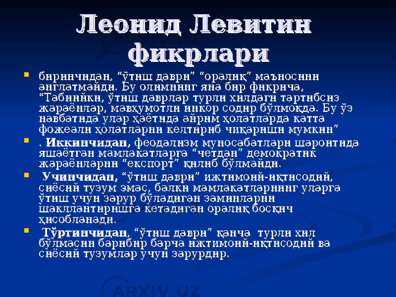 Леонид ЛевитинЛеонид Левитин фикрларификрлари  биринчидан, “ўтиш даври” “оралиқ” мабиринчидан, “ўтиш даври” “оралиқ” ма ъъ носини носини англатмайди. Бу олимнинг яна бир фикрича, англатмайди. Бу олимнинг яна бир фикрича, “Табиийки, ўтиш даврлар турли хилдаги тартибсиз “Табиийки, ўтиш даврлар турли хилдаги тартибсиз жараёнлар, мавҳумотли инкор содир бўлмоқда. Бу ўз жараёнлар, мавҳумотли инкор содир бўлмоқда. Бу ўз навбатида улар ҳаётида айрим ҳолатларда катта навбатида улар ҳаётида айрим ҳолатларда катта фожеали ҳолатларни келтириб чиқариши мумкин”фожеали ҳолатларни келтириб чиқариши мумкин”  . . Иккинчидан,Иккинчидан, феодализм муносабатлари шароитида феодализм муносабатлари шароитида яшаётган мамлакатларга “четдан” демократик яшаётган мамлакатларга “четдан” демократик жараёнларни “експорт” қилиб бўлмайди.жараёнларни “експорт” қилиб бўлмайди.  Учинчидан,Учинчидан, “ўтиш даври” ижтимоий-иқтисодий, “ўтиш даври” ижтимоий-иқтисодий, сиёсий тузум эмас, балки мамлакатларнинг уларга сиёсий тузум эмас, балки мамлакатларнинг уларга ўтиш учун зарур бўладиган заминларни ўтиш учун зарур бўладиган заминларни шакллантиришга кетадиган оралиқ босқич шакллантиришга кетадиган оралиқ босқич ҳисобланади.ҳисобланади.  ТўртинчиданТўртинчидан , “ўтиш даври” қанча турли хил , “ўтиш даври” қанча турли хил бўлмасин барибир барча ижтимоий-иқтисодий ва бўлмасин барибир барча ижтимоий-иқтисодий ва сиёсий тузумлар учун зарурдир. сиёсий тузумлар учун зарурдир. 