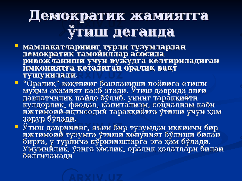 Демократик жамиятга Демократик жамиятга ўтиш деганда ўтиш деганда  мамлакатларнинг турли тузумлардан мамлакатларнинг турли тузумлардан демократик тамойиллар асосида демократик тамойиллар асосида ривожланиши учун вужудга келтириладиган ривожланиши учун вужудга келтириладиган имкониятга кетадиган оралиқ вақт имкониятга кетадиган оралиқ вақт тушуниладитушунилади . .  ““ Оралиқ” вақтнинг бошланиши поёнига етиши Оралиқ” вақтнинг бошланиши поёнига етиши муҳим аҳамият касб этади. Ўтиш даврида янги муҳим аҳамият касб этади. Ўтиш даврида янги давлатчилик пайдо бўлиб, унинг тараққиёти давлатчилик пайдо бўлиб, унинг тараққиёти қулдорлик, феодал, капитализм, социализм каби қулдорлик, феодал, капитализм, социализм каби ижтимоий-иқтисодий тараққиётга ўтиши учун ҳам ижтимоий-иқтисодий тараққиётга ўтиши учун ҳам зарур бўлади. зарур бўлади.  Ўтиш даврининг, яЎтиш даврининг, я ъъ ни бир тузумдан иккинчи бир ни бир тузумдан иккинчи бир ижтимоий тузумга ўтиши қонуният бўлиши билан ижтимоий тузумга ўтиши қонуният бўлиши билан бирга, у турлича кўринишларга эга ҳам бўлади. бирга, у турлича кўринишларга эга ҳам бўлади. Умумийлик, ўзига хослик, оралиқ ҳолатлари билан Умумийлик, ўзига хослик, оралиқ ҳолатлари билан белгиланадибелгиланади 