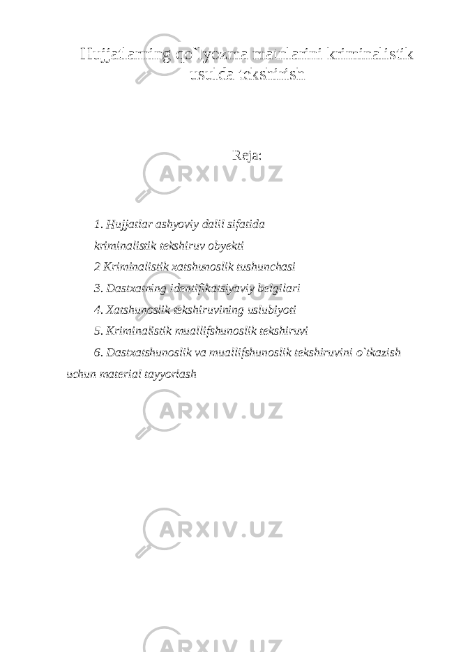 Hujjatlarning qo`lyozma matnlarini kriminalistik usulda tekshirish Reja: 1. Hujjatlar ashyoviy dalil sifatida kriminalistik tekshiruv obyekti 2 Kriminalistik xatshunoslik tushunchasi 3. Dastxatning identifikatsiyaviy belgilari 4. Xatshunoslik tekshiruvining uslubiyoti 5. Kriminalistik muallifshunoslik tekshiruvi 6. Dastxatshunoslik va muallifshunoslik tekshiruvini o`tkazish uchun material tayyorlash 