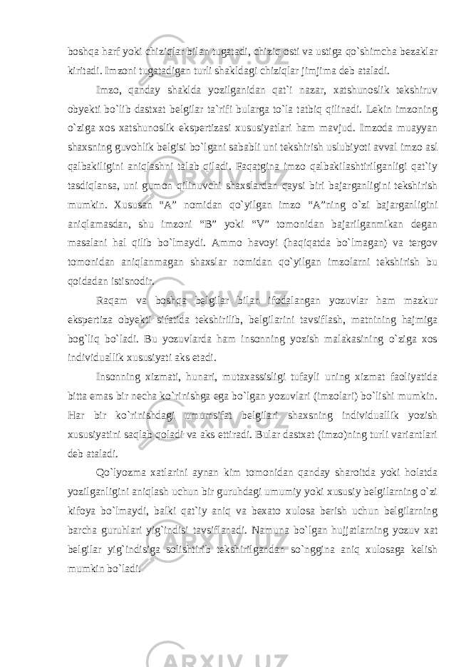 boshqa harf yoki chiziqlar bilan tugatadi, chiziq osti va ustiga qo`shimcha bezaklar kiritadi. Imzoni tugatadigan turli shakldagi chiziqlar jimjima deb ataladi. Imzo, qanday shaklda yozilganidan qat`i nazar, xatshunoslik tekshiruv obyekti bo`lib dastxat belgilar ta`rifi bularga to`la tatbiq qilinadi. Lekin imzoning o`ziga xos xatshunoslik ekspertizasi xususiyatlari ham mavjud. Imzoda muayyan shaxsning guvohlik belgisi bo`lgani sababli uni tekshirish uslubiyoti avval imzo asl qalbakiligini aniqlashni talab qiladi. Faqatgina imzo qalbakilashtirilganligi qat`iy tasdiqlansa, uni gumon qilinuvchi shaxslardan qaysi biri bajarganligini tekshirish mumkin. Xususan “A” nomidan qo`yilgan imzo “A”ning o`zi bajarganligini aniqlamasdan, shu imzoni “B” yoki “V” tomonidan bajarilganmikan degan masalani hal qilib bo`lmaydi. Ammo havoyi (haqiqatda bo`lmagan) va tergov tomonidan aniqlanmagan shaxslar nomidan qo`yilgan imzolarni tekshirish bu qoidadan istisnodir. Raqam va boshqa belgilar bilan ifodalangan yozuvlar ham mazkur ekspertiza obyekti sifatida tekshirilib, belgilarini tavsiflash, matnining hajmiga bog`liq bo`ladi. Bu yozuvlarda ham insonning yozish malakasining o`ziga xos individuallik xususiyati aks etadi. Insonning xizmati, hunari, mutaxassisligi tufayli uning xizmat faoliyatida bitta emas bir necha ko`rinishga ega bo`lgan yozuvlari (imzolari) bo`lishi mumkin. Har bir ko`rinishdagi umumsifat belgilari shaxsning individuallik yozish xususiyatini saqlab qoladi va aks ettiradi. Bular dastxat (imzo)ning turli variantlari deb ataladi. Qo`lyozma xatlarini aynan kim tomonidan qanday sharoitda yoki holatda yozilganligini aniqlash uchun bir guruhdagi umumiy yoki xususiy belgilarning o`zi kifoya bo`lmaydi, balki qat`iy aniq va bexato xulosa berish uchun belgilarning barcha guruhlari yig`indisi tavsiflanadi. Namuna bo`lgan hujjatlarning yozuv xat belgilar yig`indisiga solishtirib tekshirilgandan so`nggina aniq xulosaga kelish mumkin bo`ladi. 