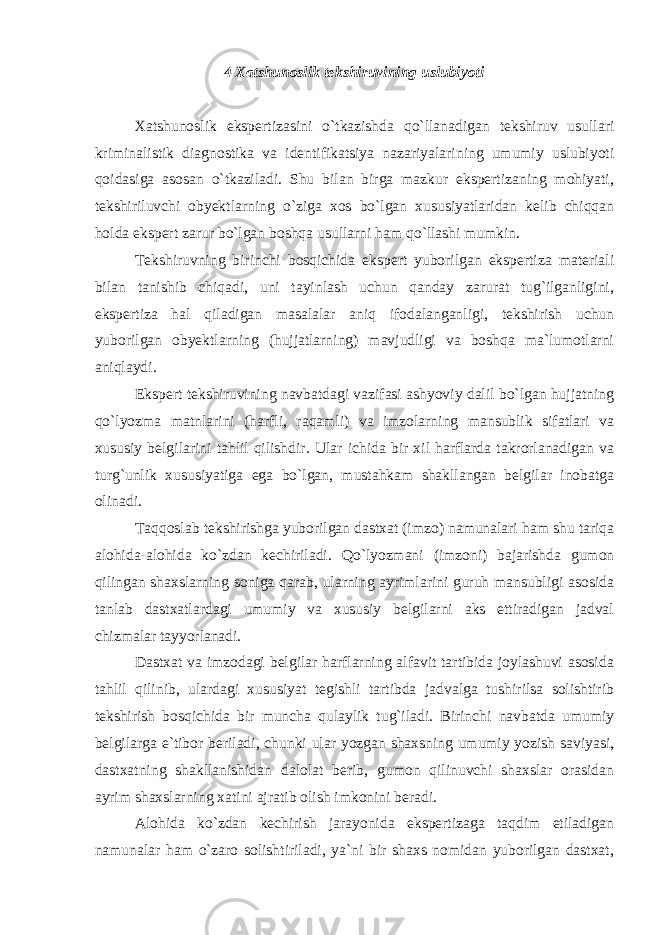 4 Xatshunoslik tekshiruvining uslubiyoti Xatshunoslik ekspertizasini o`tkazishda qo`llanadigan tekshiruv usullari kriminalistik diagnostika va identifikatsiya nazariyalarining umumiy uslubiyoti qoidasiga asosan o`tkaziladi. Shu bilan birga mazkur ekspertizaning mohiyati, tekshiriluvchi obyektlarning o`ziga xos bo`lgan xususiyatlaridan kelib chiqqan holda ekspert zarur bo`lgan boshqa usullarni ham qo`llashi mumkin. Tekshiruvning birinchi bosqichida ekspert yuborilgan ekspertiza materiali bilan tanishib chiqadi, uni tayinlash uchun qanday zarurat tug`ilganligini, ekspertiza hal qiladigan masalalar aniq ifodalanganligi, tekshirish uchun yuborilgan obyektlarning (hujjatlarning) mavjudligi va boshqa ma`lumotlarni aniqlaydi. Ekspert tekshiruvining navbatdagi vazifasi ashyoviy dalil bo`lgan hujjatning qo`lyozma matnlarini (harfli, raqamli) va imzolarning mansublik sifatlari va xususiy belgilarini tahlil qilishdir. Ular ichida bir xil harflarda takrorlanadigan va turg`unlik xususiyatiga ega bo`lgan, mustahkam shakllangan belgilar inobatga olinadi. Taqqoslab tekshirishga yuborilgan dastxat (imzo) namunalari ham shu tariqa alohida-alohida ko`zdan kechiriladi. Qo`lyozmani (imzoni) bajarishda gumon qilingan shaxslarning soniga qarab, ularning ayrimlarini guruh mansubligi asosida tanlab dastxatlardagi umumiy va xususiy belgilarni aks ettiradigan jadval chizmalar tayyorlanadi. Dastxat va imzodagi belgilar harflarning alfavit tartibida joylashuvi asosida tahlil qilinib, ulardagi xususiyat tegishli tartibda jadvalga tushirilsa solishtirib tekshirish bosqichida bir muncha qulaylik tug`iladi. Birinchi navbatda umumiy belgilarga e`tibor beriladi, chunki ular yozgan shaxsning umumiy yozish saviyasi, dastxatning shakllanishidan dalolat berib, gumon qilinuvchi shaxslar orasidan ayrim shaxslarning xatini ajratib olish imkonini beradi. Alohida ko`zdan kechirish jarayonida ekspertizaga taqdim etiladigan namunalar ham o`zaro solishtiriladi, ya`ni bir shaxs nomidan yuborilgan dastxat, 