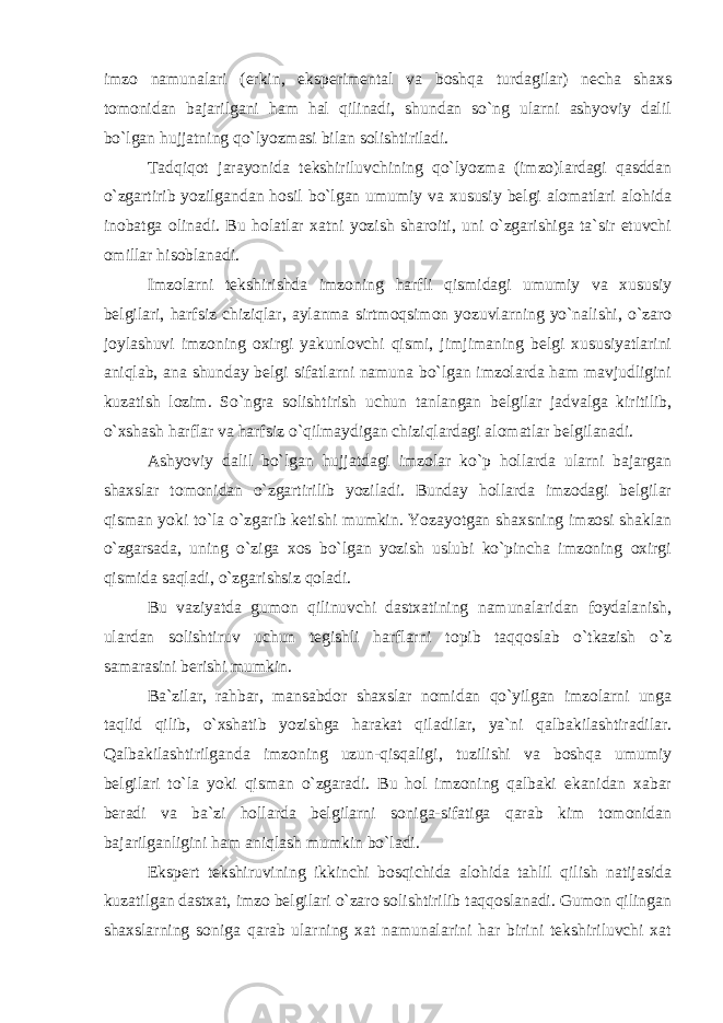 imzo namunalari (erkin, eksperimental va boshqa turdagilar) necha shaxs tomonidan bajarilgani ham hal qilinadi, shundan so`ng ularni ashyoviy dalil bo`lgan hujjatning qo`lyozmasi bilan solishtiriladi. Tadqiqot jarayonida tekshiriluvchining qo`lyozma (imzo)lardagi qasddan o`zgartirib yozilgandan hosil bo`lgan umumiy va xususiy belgi alomatlari alohida inobatga olinadi. Bu holatlar xatni yozish sharoiti, uni o`zgarishiga ta`sir etuvchi omillar hisoblanadi. Imzolarni tekshirishda imzoning harfli qismidagi umumiy va xususiy belgilari, harfsiz chiziqlar, aylanma sirtmoqsimon yozuvlarning yo`nalishi, o`zaro joylashuvi imzoning oxirgi yakunlovchi qismi, jimjimaning belgi xususiyatlarini aniqlab, ana shunday belgi sifatlarni namuna bo`lgan imzolarda ham mavjudligini kuzatish lozim. So`ngra solishtirish uchun tanlangan belgilar jadvalga kiritilib, o`xshash harflar va harfsiz o`qilmaydigan chiziqlardagi alomatlar belgilanadi. Ashyoviy dalil bo`lgan hujjatdagi imzolar ko`p hollarda ularni bajargan shaxslar tomonidan o`zgartirilib yoziladi. Bunday hollarda imzodagi belgilar qisman yoki to`la o`zgarib ketishi mumkin. Yozayotgan shaxsning imzosi shaklan o`zgarsada, uning o`ziga xos bo`lgan yozish uslubi ko`pincha imzoning oxirgi qismida saqladi, o`zgarishsiz qoladi. Bu vaziyatda gumon qilinuvchi dastxatining namunalaridan foydalanish, ulardan solishtiruv uchun tegishli harflarni topib taqqoslab o`tkazish o`z samarasini berishi mumkin. Ba`zilar, rahbar, mansabdor shaxslar nomidan qo`yilgan imzolarni unga taqlid qilib, o`xshatib yozishga harakat qiladilar, ya`ni qalbakilashtiradilar. Qalbakilashtirilganda imzoning uzun-qisqaligi, tuzilishi va boshqa umumiy belgilari to`la yoki qisman o`zgaradi. Bu hol imzoning qalbaki ekanidan xabar beradi va ba`zi hollarda belgilarni soniga-sifatiga qarab kim tomonidan bajarilganligini ham aniqlash mumkin bo`ladi. Ekspert tekshiruvining ikkinchi bosqichida alohida tahlil qilish natijasida kuzatilgan dastxat, imzo belgilari o`zaro solishtirilib taqqoslanadi. Gumon qilingan shaxslarning soniga qarab ularning xat namunalarini har birini tekshiriluvchi xat 