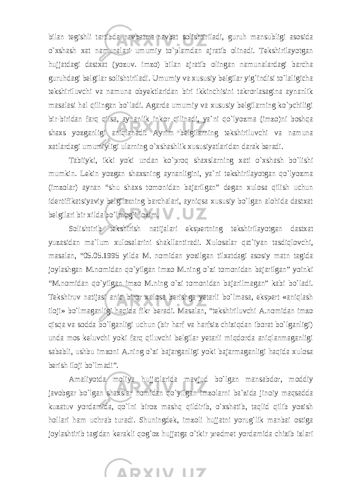 bilan tegishli tartibda navbatma-navbat solishtiriladi, guruh mansubligi asosida o`xshash xat namunalari umumiy to`plamdan ajratib olinadi. Tekshirilayotgan hujjatdagi dastxat (yozuv. imzo) bilan ajratib olingan namunalardagi barcha guruhdagi belgilar solishtiriladi. Umumiy va xususiy belgilar yig`indisi to`laligicha tekshiriluvchi va namuna obyektlaridan biri ikkinchisini takrorlasagina aynanlik masalasi hal qilingan bo`ladi. Agarda umumiy va xususiy belgilarning ko`pchiligi bir-biridan farq qilsa, aynanlik inkor qilinadi, ya`ni qo`lyozma (imzo)ni boshqa shaxs yozganligi aniqlanadi. Ayrim belgilarning tekshiriluvchi va namuna xatlardagi umumiyligi ularning o`xshashlik xususiyatlaridan darak beradi. Tabiiyki, ikki yoki undan ko`proq shaxslarning xati o`xshash bo`lishi mumkin. Lekin yozgan shaxsning aynanligini, ya`ni tekshirilayotgan qo`lyozma (imzolar) aynan “shu shaxs tomonidan bajarilgan” degan xulosa qilish uchun identifikatsiyaviy belgilarning barchalari, ayniqsa xususiy bo`lgan alohida dastxat belgilari bir xilda bo`lmog`i lozim. Solishtirib tekshirish natijalari ekspertning tekshirilayotgan dastxat yuzasidan ma`lum xulosalarini shakllantiradi. Xulosalar qat`iyan tasdiqlovchi, masalan, “05.05.1995 yilda M. nomidan yozilgan tilxatdagi asosiy matn tagida joylashgan M.nomidan qo`yilgan imzo M.ning o`zi tomonidan bajarilgan” yoinki “M.nomidan qo`yilgan imzo M.ning o`zi tomonidan bajarilmagan” kabi bo`ladi. Tekshiruv natijasi aniq biror xulosa berishga yetarli bo`lmasa, ekspert «aniqlash iloji» bo`lmaganligi haqida fikr beradi. Masalan, “tekshiriluvchi A.nomidan imzo qisqa va sodda bo`lganligi uchun (bir harf va harfsiz chiziqdan iborat bo`lganligi) unda mos keluvchi yoki farq qiluvchi belgilar yetarli miqdorda aniqlanmaganligi sababli, ushbu imzoni A.ning o`zi bajarganligi yoki bajarmaganligi haqida xulosa berish iloji bo`lmadi”. Amaliyotda moliya hujjatlarida mavjud bo`lgan mansabdor, moddiy javobgar bo`lgan shaxslar nomidan qo`yilgan imzolarni ba`zida jinoiy maqsadda kuzatuv yordamida, qo`lni biroz mashq qildirib, o`xshatib, taqlid qilib yozish hollari ham uchrab turadi. Shuningdek, imzoli hujjatni yorug`lik manbai ostiga joylashtirib tagidan kerakli qog`oz hujjatga o`tkir predmet yordamida chizib izlari 