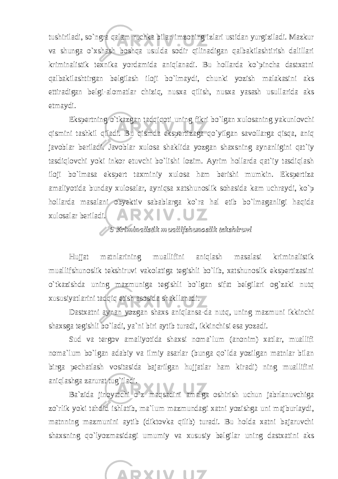 tushiriladi, so`ngra qalam-ruchka bilan imzoning izlari ustidan yurgiziladi. Mazkur va shunga o`xshash boshqa usulda sodir qilinadigan qalbakilashtirish dalillari kriminalistik texnika yordamida aniqlanadi. Bu hollarda ko`pincha dastxatni qalbakilashtirgan belgilash iloji bo`lmaydi, chunki yozish malakasini aks ettiradigan belgi-alomatlar chiziq, nusxa qilish, nusxa yasash usullarida aks etmaydi. Ekspertning o`tkazgan tadqiqoti uning fikri bo`lgan xulosaning yakunlovchi qismini tashkil qiladi. Bu qismda ekspertizaga qo`yilgan savollarga qisqa, aniq javoblar beriladi. Javoblar xulosa shaklida yozgan shaxsning aynanligini qat`iy tasdiqlovchi yoki inkor etuvchi bo`lishi lozim. Ayrim hollarda qat`iy tasdiqlash iloji bo`lmasa ekspert taxminiy xulosa ham berishi mumkin. Ekspertiza amaliyotida bunday xulosalar, ayniqsa xatshunoslik sohasida kam uchraydi, ko`p hollarda masalani obyektiv sabablarga ko`ra hal etib bo`lmaganligi haqida xulosalar beriladi. 5 Kriminalistik muallifshunoslik tekshiruvi Hujjat matnlarining muallifini aniqlash masalasi kriminalistik muallifshunoslik tekshiruvi vakolatiga tegishli bo`lib, xatshunoslik ekspertizasini o`tkazishda uning mazmuniga tegishli bo`lgan sifat belgilari og`zaki nutq xususiyatlarini tadqiq etish asosida shakllanadi. Dastxatni aynan yozgan shaxs aniqlansa-da nutq, uning mazmuni ikkinchi shaxsga tegishli bo`ladi, ya`ni biri aytib turadi, ikkinchisi esa yozadi. Sud va tergov amaliyotida shaxsi noma`lum (anonim) xatlar, muallifi noma`lum bo`lgan adabiy va ilmiy asarlar (bunga qo`lda yozilgan matnlar bilan birga pechatlash vositasida bajarilgan hujjatlar ham kiradi) ning muallifini aniqlashga zarurat tug`iladi. Ba`zida jinoyatchi o`z maqsadini amalga oshirish uchun jabrlanuvchiga zo`rlik yoki tahdid ishlatib, ma`lum mazmundagi xatni yozishga uni majburlaydi, matnning mazmunini aytib (diktovka qilib) turadi. Bu holda xatni bajaruvchi shaxsning qo`lyozmasidagi umumiy va xususiy belgilar uning dastxatini aks 