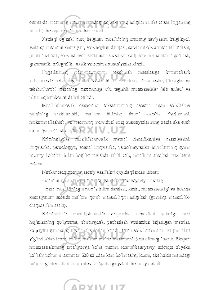 ettirsa-da, matnning mazmuni undagi og`zaki nutq belgilarini aks etishi hujjatning muallifi boshqa ekanidan xabar beradi. Xatdagi og`zaki nutq belgilari muallifning umumiy saviyasini belgilaydi. Bularga nutqning xususiyati, so`z boyligi darajasi, so`zlarni o`z o`rnida ishlatilishi, jumla tuzilishi, so`zlashuvda saqlangan sheva va xorij so`zlar-iboralarni qo`llash, grammatik, orfografik, leksik va boshqa xususiyatlar kiradi. Hujjatlarning matn-mazmunini tekshirish masalasiga kriminalistik xatshunoslik sohasidagi mutaxassislar bilan bir qatorda tilshunoslar, filologlar va tekshiriluvchi matnning mazmuniga oid tegishli mutaxassislar jalb etiladi va ularning hamkorligida hal etiladi. Muallifshunoslik ekspertiza tekshiruvining asosini inson so`zlashuv nutqining shakllanishi, ma`lum bilimlar tizimi asosida rivojlanishi, mukammallashishi va insonning individual nutq xususiyatlarining xatda aks etish qonuniyatlari tashkil qiladi. Kriminalistika muallifshunoslik matnni identifikatsiya nazariyasini, lingvistika, psixologiya, sotsial lingvistika, psixolingvistika bilimlarining ayrim nazariy holatlari bilan bog`liq ravishda tahlil etib, muallifni aniqlash vazifasini bajaradi. Mazkur tadqiqotning asosiy vazifalari quyidagilardan iborat: - xatning aynan muallifini aniqlash (identifikatsiyaviy masala); - matn muallifining umumiy bilim darajasi, kasbi, mutaxassisligi va boshqa xususiyatlari asosida ma`lum guruh mansubligini belgilash (guruhga mansublik- diagnostik masala). Kriminalistik muallifshunoslik ekspertiza obyektlari qatoriga turli hujjatlarning qo`lyozma, shuningdek, pechatlash vositasida bajarilgan matnlar, ko`paytirilgan poligrafiya mahsulotlari kiradi. Matn so`z birikmalari va jumlalari yig`indisidan iborat bo`lib, ma`lum ma`no-mazmunni ifoda qilmog`i zarur. Ekspert mutaxassislarning amaliyotiga ko`ra matnni identifikatsiyaviy tadqiqot obyekti bo`lishi uchun u taxminan 500 so`zdan kam bo`lmasligi lozim, aks holda matndagi nutq belgi alomatlari aniq xulosa chiqarishga yetarli bo`lmay qoladi. 