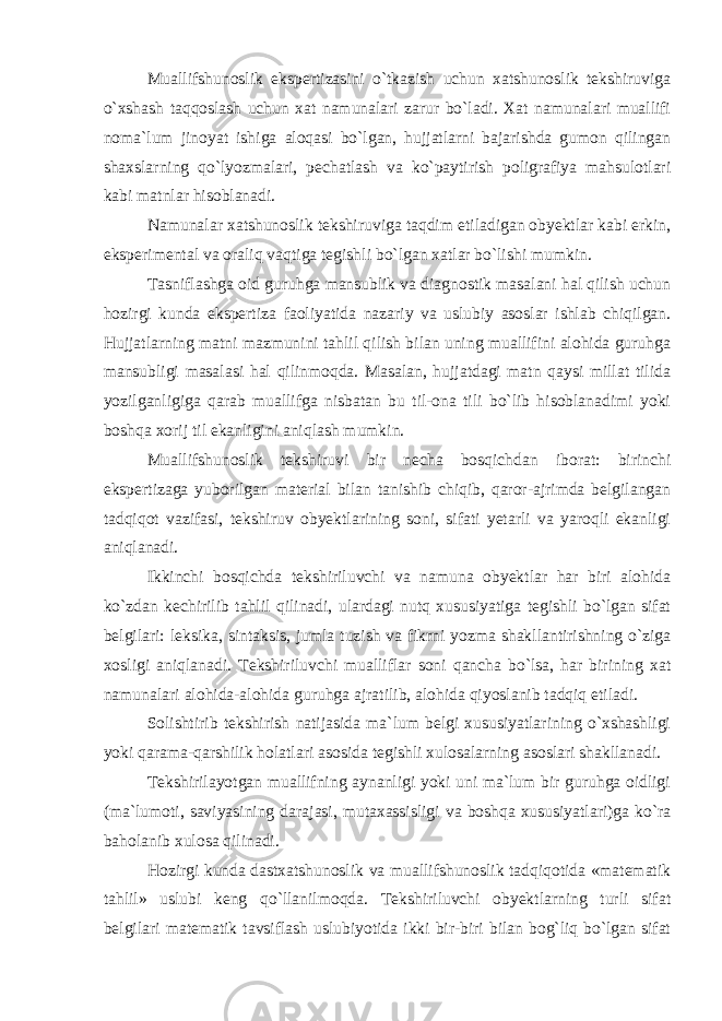 Muallifshunoslik ekspertizasini o`tkazish uchun xatshunoslik tekshiruviga o`xshash taqqoslash uchun xat namunalari zarur bo`ladi. Xat namunalari muallifi noma`lum jinoyat ishiga aloqasi bo`lgan, hujjatlarni bajarishda gumon qilingan shaxslarning qo`lyozmalari, pechatlash va ko`paytirish poligrafiya mahsulotlari kabi matnlar hisoblanadi. Namunalar xatshunoslik tekshiruviga taqdim etiladigan obyektlar kabi erkin, eksperimental va oraliq vaqtiga tegishli bo`lgan xatlar bo`lishi mumkin. Tasniflashga oid guruhga mansublik va diagnostik masalani hal qilish uchun hozirgi kunda ekspertiza faoliyatida nazariy va uslubiy asoslar ishlab chiqilgan. Hujjatlarning matni mazmunini tahlil qilish bilan uning muallifini alohida guruhga mansubligi masalasi hal qilinmoqda. Masalan, hujjatdagi matn qaysi millat tilida yozilganligiga qarab muallifga nisbatan bu til-ona tili bo`lib hisoblanadimi yoki boshqa xorij til ekanligini aniqlash mumkin. Muallifshunoslik tekshiruvi bir necha bosqichdan iborat: birinchi ekspertizaga yuborilgan material bilan tanishib chiqib, qaror-ajrimda belgilangan tadqiqot vazifasi, tekshiruv obyektlarining soni, sifati yetarli va yaroqli ekanligi aniqlanadi. Ikkinchi bosqichda tekshiriluvchi va namuna obyektlar har biri alohida ko`zdan kechirilib tahlil qilinadi, ulardagi nutq xususiyatiga tegishli bo`lgan sifat belgilari: leksika, sintaksis, jumla tuzish va fikrni yozma shakllantirishning o`ziga xosligi aniqlanadi. Tekshiriluvchi mualliflar soni qancha bo`lsa, har birining xat namunalari alohida-alohida guruhga ajratilib, alohida qiyoslanib tadqiq etiladi. Solishtirib tekshirish natijasida ma`lum belgi xususiyatlarining o`xshashligi yoki qarama-qarshilik holatlari asosida tegishli xulosalarning asoslari shakllanadi. Tekshirilayotgan muallifning aynanligi yoki uni ma`lum bir guruhga oidligi (ma`lumoti, saviyasining darajasi, mutaxassisligi va boshqa xususiyatlari)ga ko`ra baholanib xulosa qilinadi. Hozirgi kunda dastxatshunoslik va muallifshunoslik tadqiqotida «matematik tahlil» uslubi keng qo`llanilmoqda. Tekshiriluvchi obyektlarning turli sifat belgilari matematik tavsiflash uslubiyotida ikki bir-biri bilan bog`liq bo`lgan sifat 