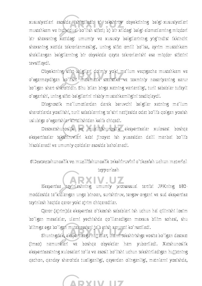 xususiyatlari asosida ishlatiladi: a) tekshiruv obyektining belgi-xususiyatlari mustahkam va individual bo`lish sifati; b) bir xildagi belgi-alomatlarning miqdori bir shaxsning xatidagi umumiy va xususiy belgilarining yig`indisi ikkinchi shaxsning xatida takrorlanmasligi, uning sifat omili bo`lsa, ayrim mustahkam shakllangan belgilarning bir obyektda qayta takrorlanishi esa miqdor sifatini tavsiflaydi. Obyektning sifat-belgilari doimiy yoki ma`lum vaqtgacha mustahkam va o`zgarmaydigan bo`lishi matematik statistika va taxminiy nazariyaning zarur bo`lgan shart-sharoitidir. Shu bilan birga xatning variantligi, turli sabablar tufayli o`zgarishi, uning sifat-belgilarini nisbiy mustahkamligini tasdiqlaydi. Diagnostik ma`lumotlardan darak beruvchi belgilar xatning ma`lum sharoitlarda yozilishi, turli sabablarning ta`siri natijasida odat bo`lib qolgan yozish uslubiga o`zgarishlar kiritilishidan kelib chiqadi. Dastxatshunoslik va muallifshunoslik ekspertizalar xulosasi boshqa ekspertizalar tekshiruvlari kabi jinoyat ish yuzasidan dalil manbai bo`lib hisoblanadi va umumiy qoidalar asosida baholanadi. 6 Dastxatshunoslik va muallifshunoslik tekshiruvini o`tkazish uchun material tayyorlash Ekspertiza tayinlashning umumiy protsessual tartibi JPKning 180- moddasida ta`kidlangan unga binoan, surishtiruv, tergov organi va sud ekspertiza tayinlash haqida qaror yoki ajrim chiqaradilar. Qaror (ajrim)da ekspertiza o`tkazish sabablari ish uchun hal qilinishi lozim bo`lgan masalalar, ularni yechishda qo`llanadigan maxsus bilim sohasi, shu bilimga ega bo`lgan mutaxassisni jalb etish zarurati ko`rsatiladi. Shuningdek, ekspertizaga hujjatlar, ularni tekshirishga vosita bo`lgan dastxat (imzo) namunalari va boshqa obyektlar ham yuboriladi. Xatshunoslik ekspertizasining xulosalari to`la va asosli bo`lishi uchun tekshiriladigan hujjatning qachon, qanday sharoitda tuzilganligi, qayerdan olinganligi, matnlarni yozishda, 