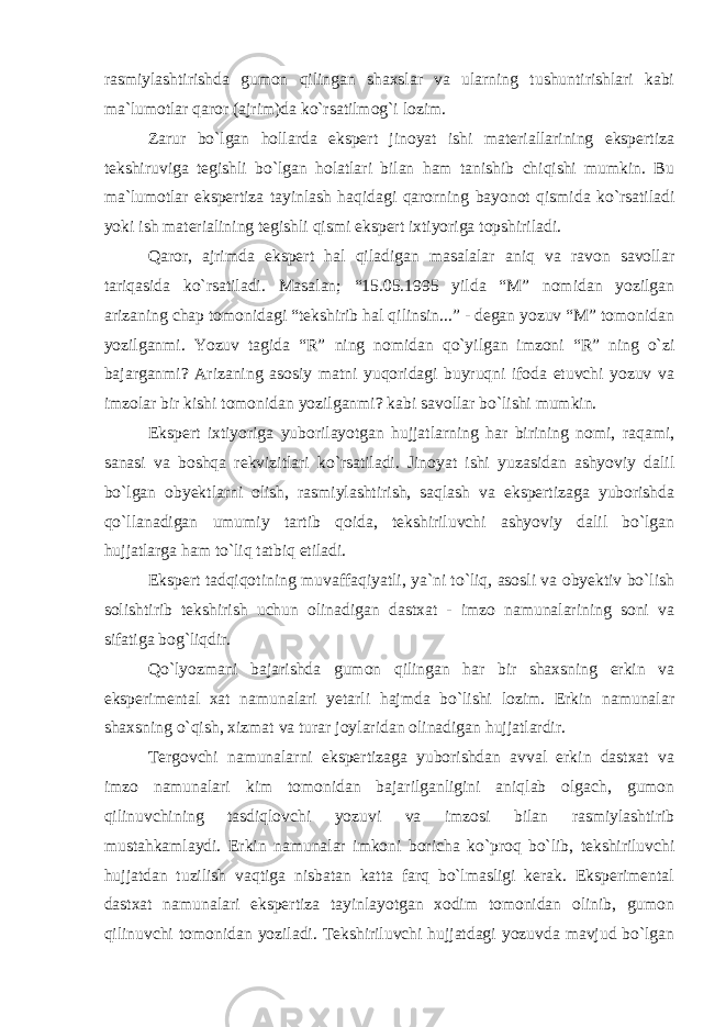 rasmiylashtirishda gumon qilingan shaxslar va ularning tushuntirishlari kabi ma`lumotlar qaror (ajrim)da ko`rsatilmog`i lozim. Zarur bo`lgan hollarda ekspert jinoyat ishi materiallarining ekspertiza tekshiruviga tegishli bo`lgan holatlari bilan ham tanishib chiqishi mumkin. Bu ma`lumotlar ekspertiza tayinlash haqidagi qarorning bayonot qismida ko`rsatiladi yoki ish materialining tegishli qismi ekspert ixtiyoriga topshiriladi. Qaror, ajrimda ekspert hal qiladigan masalalar aniq va ravon savollar tariqasida ko`rsatiladi. Masalan; “15.05.1995 yilda “M” nomidan yozilgan arizaning chap tomonidagi “tekshirib hal qilinsin...” - degan yozuv “M” tomonidan yozilganmi. Yozuv tagida “R” ning nomidan qo`yilgan imzoni “R” ning o`zi bajarganmi? Arizaning asosiy matni yuqoridagi buyruqni ifoda etuvchi yozuv va imzolar bir kishi tomonidan yozilganmi? kabi savollar bo`lishi mumkin. Ekspert ixtiyoriga yuborilayotgan hujjatlarning har birining nomi, raqami, sanasi va boshqa rekvizitlari ko`rsatiladi. Jinoyat ishi yuzasidan ashyoviy dalil bo`lgan obyektlarni olish, rasmiylashtirish, saqlash va ekspertizaga yuborishda qo`llanadigan umumiy tartib qoida, tekshiriluvchi ashyoviy dalil bo`lgan hujjatlarga ham to`liq tatbiq etiladi. Ekspert tadqiqotining muvaffaqiyatli, ya`ni to`liq, asosli va obyektiv bo`lish solishtirib tekshirish uchun olinadigan dastxat - imzo namunalarining soni va sifatiga bog`liqdir. Qo`lyozmani bajarishda gumon qilingan har bir shaxsning erkin va eksperimental xat namunalari yetarli hajmda bo`lishi lozim. Erkin namunalar shaxsning o`qish, xizmat va turar joylaridan olinadigan hujjatlardir. Tergovchi namunalarni ekspertizaga yuborishdan avval erkin dastxat va imzo namunalari kim tomonidan bajarilganligini aniqlab olgach, gumon qilinuvchining tasdiqlovchi yozuvi va imzosi bilan rasmiylashtirib mustahkamlaydi. Erkin namunalar imkoni boricha ko`proq bo`lib, tekshiriluvchi hujjatdan tuzilish vaqtiga nisbatan katta farq bo`lmasligi kerak. Eksperimental dastxat namunalari ekspertiza tayinlayotgan xodim tomonidan olinib, gumon qilinuvchi tomonidan yoziladi. Tekshiriluvchi hujjatdagi yozuvda mavjud bo`lgan 