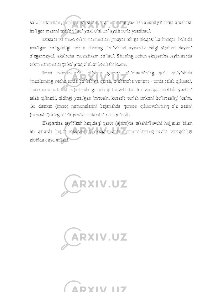 so`z birikmalari, jumla, tuzilishlari, raqamlarning yozilish xususiyatlariga o`xshash bo`lgan matnni taklif qiladi yoki o`zi uni aytib turib yozdiradi. Dastxat va imzo erkin namunalari jinoyat ishiga aloqasi bo`lmagan holatda yozilgan bo`lganligi uchun ulardagi individual aynanlik belgi sifatlari deyarli o`zgarmaydi, aksincha mustahkam bo`ladi. Shuning uchun ekspertiza tayinlashda erkin namunalarga ko`proq e`tibor berilishi lozim. Imzo namunalarini olishda gumon qilinuvchining qo`l qo`yishida imzolarning necha turda bo`lishiga qarab, o`shancha variant - turda talab qilinadi. Imzo namunalarini bajarishda gumon qilinuvchi har bir varaqqa alohida yozishi talab qilinadi, oldingi yozilgan imzosini kuzatib turish imkoni bo`lmasligi lozim. Bu dastxat (imzo) namunalarini bajarishda gumon qilinuvchining o`z xatini (imzosini) o`zgartirib yozish imkonini kamaytiradi. Ekspertiza tayinlash haqidagi qaror (ajrim)da tekshiriluvchi hujjatlar bilan bir qatorda hujjat rekvizitlari, eksperimental namunalarning necha varaqdaligi alohida qayd etiladi. 