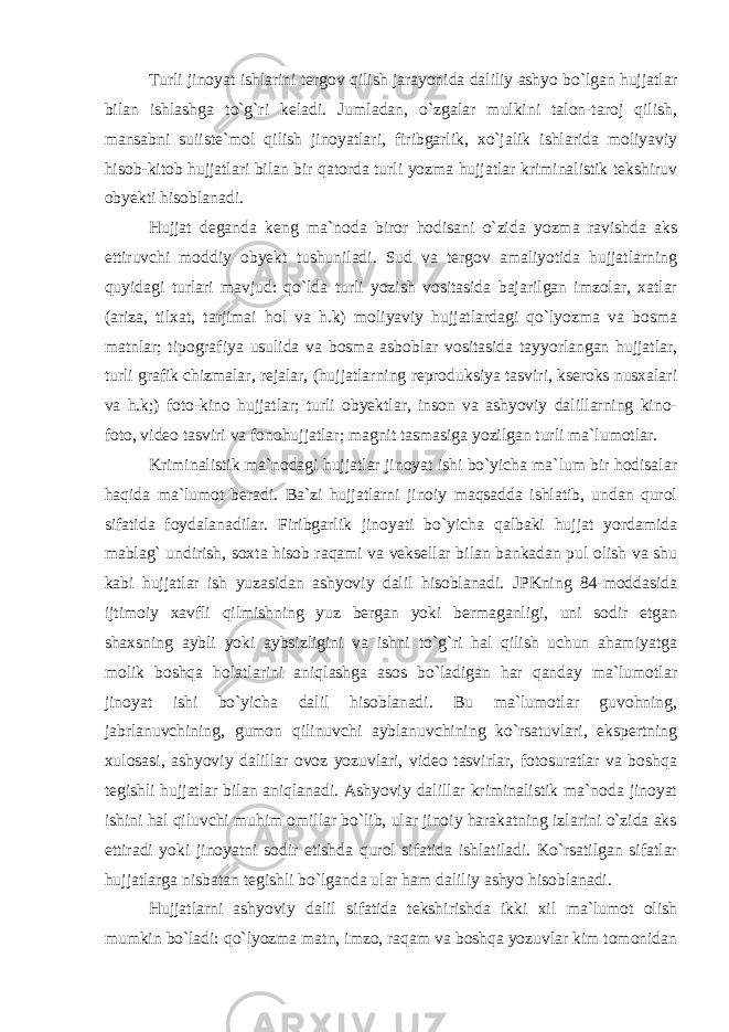 Turli jinoyat ishlarini tergov qilish jarayonida daliliy ashyo bo`lgan hujjatlar bilan ishlashga to`g`ri keladi. Jumladan, o`zgalar mulkini talon-taroj qilish, mansabni suiiste`mol qilish jinoyatlari, firibgarlik, xo`jalik ishlarida moliyaviy hisob-kitob hujjatlari bilan bir qatorda turli yozma hujjatlar kriminalistik tekshiruv obyekti hisoblanadi. Hujjat deganda keng ma`noda biror hodisani o`zida yozma ravishda aks ettiruvchi moddiy obyekt tushuniladi. Sud va tergov amaliyotida hujjatlarning quyidagi turlari mavjud: qo`lda turli yozish vositasida bajarilgan imzolar, xatlar (ariza, tilxat, tarjimai hol va h.k) moliyaviy hujjatlardagi qo`lyozma va bosma matnlar; tipografiya usulida va bosma asboblar vositasida tayyorlangan hujjatlar, turli grafik chizmalar, rejalar, (hujjatlarning reproduksiya tasviri, kseroks nusxalari va h.k;) foto-kino hujjatlar; turli obyektlar, inson va ashyoviy dalillarning kino- foto, video tasviri va fonohujjatlar; magnit tasmasiga yozilgan turli ma`lumotlar. Kriminalistik ma`nodagi hujjatlar jinoyat ishi bo`yicha ma`lum bir hodisalar haqida ma`lumot beradi. Ba`zi hujjatlarni jinoiy maqsadda ishlatib, undan qurol sifatida foydalanadilar. Firibgarlik jinoyati bo`yicha qalbaki hujjat yordamida mablag` undirish, soxta hisob raqami va veksellar bilan bankadan pul olish va shu kabi hujjatlar ish yuzasidan ashyoviy dalil hisoblanadi. JPKning 84-moddasida ijtimoiy xavfli qilmishning yuz bergan yoki bermaganligi, uni sodir etgan shaxsning aybli yoki aybsizligini va ishni to`g`ri hal qilish uchun ahamiyatga molik boshqa holatlarini aniqlashga asos bo`ladigan har qanday ma`lumotlar jinoyat ishi bo`yicha dalil hisoblanadi. Bu ma`lumotlar guvohning, jabrlanuvchining, gumon qilinuvchi ayblanuvchining ko`rsatuvlari, ekspertning xulosasi, ashyoviy dalillar ovoz yozuvlari, video tasvirlar, fotosuratlar va boshqa tegishli hujjatlar bilan aniqlanadi. Ashyoviy dalillar kriminalistik ma`noda jinoyat ishini hal qiluvchi muhim omillar bo`lib, ular jinoiy harakatning izlarini o`zida aks ettiradi yoki jinoyatni sodir etishda qurol sifatida ishlatiladi. Ko`rsatilgan sifatlar hujjatlarga nisbatan tegishli bo`lganda ular ham daliliy ashyo hisoblanadi. Hujjatlarni ashyoviy dalil sifatida tekshirishda ikki xil ma`lumot olish mumkin bo`ladi: qo`lyozma matn, imzo, raqam va boshqa yozuvlar kim tomonidan 