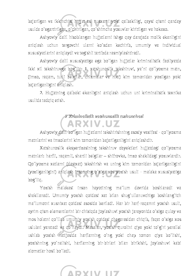 bajarilgan va ikkinchisi hujjat asl nusxami yoki qalbakiligi, qaysi qismi qanday usulda o`zgartirilgan, o`chirilgan, qo`shimcha yozuvlar kiritilgan va hokazo. Ashyoviy dalil hisoblangan hujjatlarni ishga qay darajada molik ekanligini aniqlash uchun tergovchi ularni ko`zdan kechirib, umumiy va individual xususiyatlarini aniqlaydi va tegishli tartibda rasmiylashtiradi. Ashyoviy dalil xususiyatiga ega bo`lgan hujjatlar kriminalistik faoliyatda ikki xil tekshiruvga bog`liq: 1. xatshunoslik tekshiruvi, ya`ni qo`lyozma matn, (imzo, raqam, turli belgilar, chizmalar va h.k.) kim tomonidan yozilgan yoki bajarilganligini aniqlash. 2. Hujjatning qalbaki ekanligini aniqlash uchun uni kriminalistik texnika usulida tadqiq etish. 2 Kriminalistik xatshunoslik tushunchasi Ashyoviy dalil bo`lgan hujjatlarni tekshirishning asosiy vazifasi - qo`lyozma matnlarini va imzolarini kim tomonidan bajarilganligini aniqlashdir. Xatshunoslik ekspertizasining tekshiruv obyektlari hujjatdagi qo`lyozma matnlari: harfli, raqamli, shartli belgilar – shifrovka, imzo shaklidagi yozuvlardir. Qo`lyozma xatlarni (dastxat) tekshirish va uning kim tomonidan bajarilganligini (yozilganligini) aniqlash insonning o`ziga xos yozish usuli - malaka xususiyatiga bog`liq. Yozish malakasi inson hayotining ma`lum davrida boshlanadi va shakllanadi. Umumiy yozish qoidasi xat bilan shug`ullanuvchiga boshlang`ich ma`lumotni xusnixat qoidasi asosida beriladi. Har bir harf-raqamni yozish usuli, ayrim qism elementlarini bir chiziqda joylashuvi yozish jarayonida o`ziga qulay va mos holatni qo`llab umumiy yozish qoidasi chegarasidan chiqib, faqat o`ziga xos uslubni yaratadi va qo`llaydi. Masalan, yozish qurolini qiya yoki to`g`ri parallel ushlab yozish natijasida harflarning o`ng yoki chap tomon qiya bo`lishi, yozishning yo`nalishi, harflarning bir-birlari bilan birikishi, joylashuvi kabi alomatlar hosil bo`ladi. 