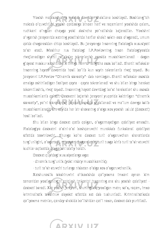 Yozish malakasi o`rta maktab davridan shakllana boshlaydi. Boshlang`ich maktab o`quvchilari yozish qoidasiga binoan harf va raqamlarni yozishda qalam, ruchkani o`ngdan chapga yoki aksincha yo`nalishda bajaradilar. Yozishni o`rganish jarayonida xatning yozilishida harflar shakli sekin-asta o`zgaradi, umum qoida chegarasidan chiqa boshlaydi. Bu jarayonga insonning fiziologik xususiyati ta`sir etadi. Mashhur rus fiziologi I.P.Pavlovning inson fiziologiyasida rivojlanadigan shartli reflekslar takrorlanish asosida mustahkamlanadi - degan g`oyasi mazkur xatshunoslik ilmiga ham to`laligicha asos bo`ladi. Shartli reflekslar insonning hayoti davomida hosil bo`lib kun sayin takrorlanib rivoj topadi. Bu jarayonni I.P.Pavlov “Dinamik stereotip”- deb nomlagan. Shartli reflekslar asosida amalga oshiriladigan faoliyat qayta - qayta takrorlanadi va shu bilan birga harakat takomillashib, rivoj topadi. Insonning hayoti davridagi ba`zi harakatlari shu asosda mustahkamlanib qoladi. Dastxatni bajarish jarayoni yuqorida keltirilgan “dinamik stereotip”, ya`ni takrorlanish harakati asosida shakllanadi va ma`lum davrga kelib mustahkamlanadi, shu zaylda har bir shaxsning o`ziga xos yozish uslubi (dastxati) hosil bo`ladi. Shu bilan birga dastxat qotib qolgan, o`zgarmaydigan qobiliyat emasdir. Fiziologiya dastxatni o`zini-o`zi boshqaruvchi murakkab funksional qobiliyat sifatida tasvirlovchi. Shunga ko`ra dastxat turli o`zgaruvchan sharoitlarda turg`unligini, o`zgartadi, muayyan chegaralarda, turli tusga kirib turli ta`sir etuvchi kuchlar oqibatida o`zgarishi tabiiy holdir. Dastxat quyidagi xususiyatlarga ega: - dinamik turg`unlik (yoki nisbiy mustahkamlik); - turli ta`sir etuvchi turlarga nisbatan o`ziga xos o`zgaruvchanlik. Xatshunoslik tekshiruvini o`tkazishda qo`lyozma imzoni aynan kim tomonidan yozilganligini aniqlash imkonini insonning ana shu yozish qobiliyati - dastxati beradi. Xat yozish jarayoni, shuningdek, yozilgan matn; so`z, raqam, imzo kriminalistik tekshiruv obyekti sifatida xat deb tushuniladi. Kriminalistikada qo`lyozma matnlar, qanday shaklda bo`lishidan qat`i nazar, dastxat deb yuritiladi. 