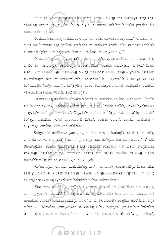 Imzo qo`lyozmaning alohida bir turi bo`lib, o`ziga xos xususiyatlarga ega. Shuning uchun uni tekshirish uslubiyoti dastxatni tekshirish uslubiyotidan bir muncha farq qiladi. Dastxat insonning maktabda o`qib, ilm olish davrida rivojlanadi va taxminan o`rta ma`lumotga ega bo`lish arafasida mustahkamlanadi. Shu vaqtdan boshlab dastxat bo`yicha uni bajargan shaxsni aniqlash imkoniyati tug`iladi. Dastxatning mustahkam bo`lib shakllanishiga qator omillar, ya`ni insonning anatomik, fiziologik, psixologik xususiyatlari, yozish malakasi, faoliyati ta`sir etadi. Shu bilan birga insonning o`ziga xos odat bo`lib qolgan yozish harakati takrorlangan sari mustahkamlanib, individuallik - aynanlik xususiyatiga ega bo`ladi. Bu ilmiy nazariya ko`p yillar davomida eksperimental tadqiqotlar asosida va ekspertiza amaliyotida isbot qilingan. Dastxatning tekshiruv obyekti sifatida mustahkam bo`lishi nisbiydir. Chunki xat insonning ongli ravishdagi faoliyatidan bir ko`rinish bo`lib, unga obyektiv va subyektiv omillar ta`sir etadi. Obyektiv omillar bo`lib yozish sharoitiga tegishli bo`lgan holatlar, ya`ni atrof-muhit ta`siri, yozish quroli, qanday material - buyumga yozilishi kabilar hisoblanadi. Subyektiv omillarga yozayotgan shaxsning psixologik kasallik, mastlik, emotsional va shu kabi insonning o`ziga xos bo`lgan boshqa holatlari kiradi. Shuningdek, yozish jarayonida shaxs qasddan yozuvini - imzosini o`zgartirib yozishga harakat qilishi mumkin. Mana shu sabab omillar xatning nisbiy mustahkamligi va individualligini belgilaydi. Ko`rsatilgan omillar dastxatning ayrim umumiy xususiyatiga ta`sir etib, asosiy individuallik vaqti sharoitiga nisbatan bo`lgan mustahkamligi xatni (imzoni) bajargan shaxsning aynanligini belgilash uchun imkon beradi. Ekspertiza tekshiruvi natijasida yozgan shaxsni aniqlash bilan bir qatorda, xatning yozilish sharoitini, yozgan shaxsning salomatlik holatlari ham aniqlanishi mumkin. Bunday holatlar xatdagi “nutq” umumiy, xususiy belgilar asosida amalga oshiriladi. Masalan, yozayotgan shaxsning ruhiy hayajoni va boshqa holatlari odatlangan yozish usuliga ta`sir etib, shu bois yozuvning bir tekisligi buziladi, 