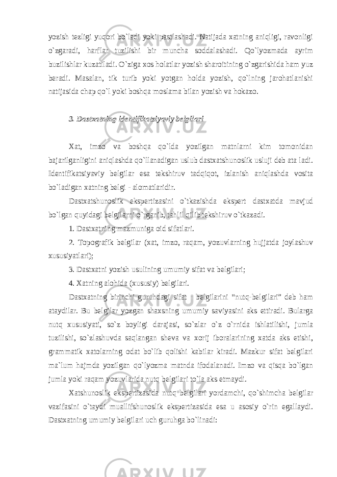 yozish tezligi yuqori bo`ladi yoki pastlashadi. Natijada xatning aniqligi, ravonligi o`zgaradi, harflar tuzilishi bir muncha soddalashadi. Qo`lyozmada ayrim buzilishlar kuzatiladi. O`ziga xos holatlar yozish sharoitining o`zgarishida ham yuz beradi. Masalan, tik turib yoki yotgan holda yozish, qo`lning jarohatlanishi natijasida chap qo`l yoki boshqa moslama bilan yozish va hokazo. 3. Dastxatning identifikatsiyaviy belgilari Xat, imzo va boshqa qo`lda yozilgan matnlarni kim tomonidan bajarilganligini aniqlashda qo`llanadigan uslub dastxatshunoslik usluji deb ata ladi. Identifikatsiyaviy belgilar esa tekshiruv tadqiqot, izlanish aniqlashda vosita bo`ladigan xatning belgi - alomatlaridir. Dastxatshunoslik ekspertizasini o`tkazishda ekspert dastxatda mavjud bo`lgan quyidagi belgilarni o`rganib, tahlil qilib tekshiruv o`tkazadi. 1. Dastxatning mazmuniga oid sifatlari. 2. Topografik belgilar (xat, imzo, raqam, yozuvlarning hujjatda joylashuv xususiyatlari); 3. Dastxatni yozish usulining umumiy sifat va belgilari; 4. Xatning alohida (xususiy) belgilari. Dastxatning birinchi guruhdagi sifat - belgilarini “nutq-belgilari” deb ham ataydilar. Bu belgilar yozgan shaxsning umumiy saviyasini aks ettiradi. Bularga nutq xususiyati, so`z boyligi darajasi, so`zlar o`z o`rnida ishlatilishi, jumla tuzilishi, so`zlashuvda saqlangan sheva va xorij iboralarining xatda aks etishi, grammatik xatolarning odat bo`lib qolishi kabilar kiradi. Mazkur sifat belgilari ma`lum hajmda yozilgan qo`lyozma matnda ifodalanadi. Imzo va qisqa bo`lgan jumla yoki raqam yozuvlarida nutq belgilari to`la aks etmaydi. Xatshunoslik ekspertizasida nutq belgilari yordamchi, qo`shimcha belgilar vazifasini o`taydi muallifshunoslik ekspertizasida esa u asosiy o`rin egallaydi. Dastxatning umumiy belgilari uch guruhga bo`linadi: 