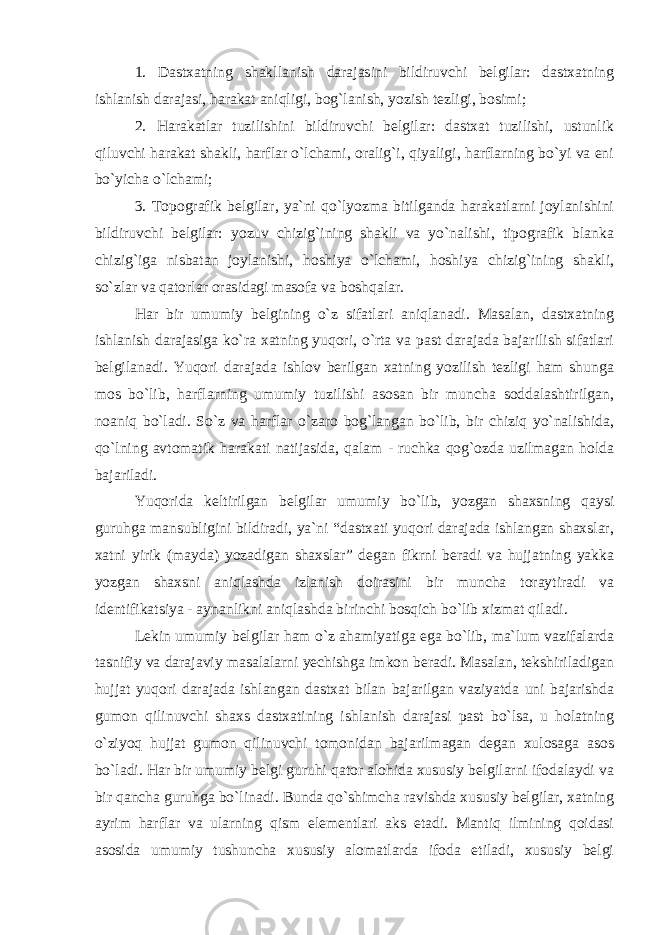 1. Dastxatning shakllanish darajasini bildiruvchi belgilar: dastxatning ishlanish darajasi, harakat aniqligi, bog`lanish, yozish tezligi, bosimi; 2. Harakatlar tuzilishini bildiruvchi belgilar: dastxat tuzilishi, ustunlik qiluvchi harakat shakli, harflar o`lchami, oralig`i, qiyaligi, harflarning bo`yi va eni bo`yicha o`lchami; 3. Topografik belgilar, ya`ni qo`lyozma bitilganda harakatlarni joylanishini bildiruvchi belgilar: yozuv chizig`ining shakli va yo`nalishi, tipografik blanka chizig`iga nisbatan joylanishi, hoshiya o`lchami, hoshiya chizig`ining shakli, so`zlar va qatorlar orasidagi masofa va boshqalar. Har bir umumiy belgining o`z sifatlari aniqlanadi. Masalan, dastxatning ishlanish darajasiga ko`ra xatning yuqori, o`rta va past darajada bajarilish sifatlari belgilanadi. Yuqori darajada ishlov berilgan xatning yozilish tezligi ham shunga mos bo`lib, harflarning umumiy tuzilishi asosan bir muncha soddalashtirilgan, noaniq bo`ladi. So`z va harflar o`zaro bog`langan bo`lib, bir chiziq yo`nalishida, qo`lning avtomatik harakati natijasida, qalam - ruchka qog`ozda uzilmagan holda bajariladi. Yuqorida keltirilgan belgilar umumiy bo`lib, yozgan shaxsning qaysi guruhga mansubligini bildiradi, ya`ni “dastxati yuqori darajada ishlangan shaxslar, xatni yirik (mayda) yozadigan shaxslar” degan fikrni beradi va hujjatning yakka yozgan shaxsni aniqlashda izlanish doirasini bir muncha toraytiradi va identifikatsiya - aynanlikni aniqlashda birinchi bosqich bo`lib xizmat qiladi. Lekin umumiy belgilar ham o`z ahamiyatiga ega bo`lib, ma`lum vazifalarda tasnifiy va darajaviy masalalarni yechishga imkon beradi. Masalan, tekshiriladigan hujjat yuqori darajada ishlangan dastxat bilan bajarilgan vaziyatda uni bajarishda gumon qilinuvchi shaxs dastxatining ishlanish darajasi past bo`lsa, u holatning o`ziyoq hujjat gumon qilinuvchi tomonidan bajarilmagan degan xulosaga asos bo`ladi. Har bir umumiy belgi guruhi qator alohida xususiy belgilarni ifodalaydi va bir qancha guruhga bo`linadi. Bunda qo`shimcha ravishda xususiy belgilar, xatning ayrim harflar va ularning qism elementlari aks etadi. Mantiq ilmining qoidasi asosida umumiy tushuncha xususiy alomatlarda ifoda etiladi, xususiy belgi 