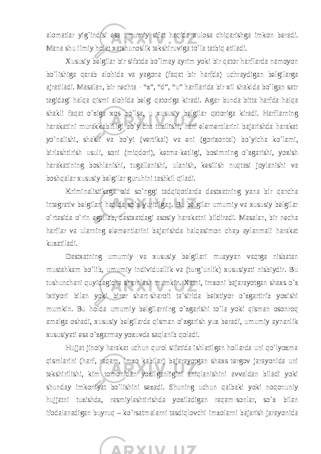 alomatlar yig`indisi esa umumiy sifat haqida xulosa chiqarishga imkon beradi. Mana shu ilmiy holat xatshunoslik tekshiruviga to`la tatbiq etiladi. Xususiy belgilar bir sifatda bo`lmay ayrim yoki bir qator harflarda namoyon bo`lishiga qarab alohida va yagona (faqat bir harfda) uchraydigan belgilarga ajratiladi. Masalan, bir nechta - “z”, “d”, “u” harflarida bir xil shaklda bo`lgan satr tagidagi halqa qismi alohida belgi qatoriga kiradi. Agar bunda bitta harfda halqa shakli faqat o`ziga xos bo`lsa, u xususiy belgilar qatoriga kiradi. Harflarning harakatini murakkabliligi bo`yicha tuzilishi, harf elementlarini bajarishda harakat yo`nalishi, shakli va bo`yi (vertikal) va eni (gorizontal) bo`yicha ko`lami, birlashtirish usuli, soni (miqdori), ketma-ketligi, bosimning o`zgarishi, yozish harakatining boshlanishi, tugallanishi, ulanish, kesilish nuqtasi joylanishi va boshqalar xususiy belgilar guruhini tashkil qiladi. Kriminalistikaga oid so`nggi tadqiqotlarda dastxatning yana bir qancha integrativ belgilari haqida so`z yuritilgan. Bu belgilar umumiy va xususiy belgilar o`rtasida o`rin egallab, dastxatdagi asosiy harakatni bildiradi. Masalan, bir necha harflar va ularning elementlarini bajarishda halqasimon chap aylanmali harakat kuzatiladi. Dastxatning umumiy va xususiy belgilari muayyan vaqtga nisbatan mustahkam bo`lib, umumiy individuallik va (turg`unlik) xususiyati nisbiydir. Bu tushunchani quyidagicha sharhlash mumkin. Xatni, imzoni bajarayotgan shaxs o`z ixtiyori bilan yoki biror shart-sharoit ta`sirida beixtiyor o`zgartirib yozishi mumkin. Bu holda umumiy belgilarning o`zgarishi to`la yoki qisman osonroq amalga oshadi, xususiy belgilarda qisman o`zgarish yuz beradi, umumiy aynanlik xususiyati esa o`zgarmay yozuvda saqlanib qoladi. Hujjat jinoiy harakat uchun qurol sifatida ishlatilgan hollarda uni qo`lyozma qismlarini (harf, raqam, imzo kabilar) bajarayotgan shaxs tergov jarayonida uni tekshirilishi, kim tomonidan yozilganligini aniqlanishini avvaldan biladi yoki shunday imkoniyat bo`lishini sezadi. Shuning uchun qalbaki yoki noqonuniy hujjatni tuzishda, rasmiylashtirishda yoziladigan raqam-sonlar, so`z bilan ifodalanadigan buyruq – ko`rsatmalarni tasdiqlovchi imzolarni bajarish jarayonida 