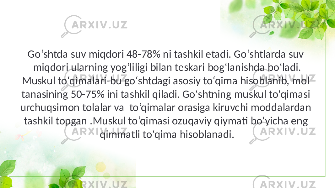 Go‘shtda suv miqdori 48-78% ni tashkil etadi. Go‘shtlarda suv miqdori ularning yog‘liligi bilan teskari bog‘lanishda bo‘ladi. Muskul to‘qimalari-bu go‘shtdagi asosiy to‘qima hisoblanib, mol tanasining 50-75% ini tashkil qiladi. Go‘shtning muskul to‘qimasi urchuqsimon tolalar va to‘qimalar orasiga kiruvchi moddalardan tashkil topgan .Muskul to‘qimasi ozuqaviy qiymati bo‘yicha eng qimmatli to‘qima hisoblanadi. 