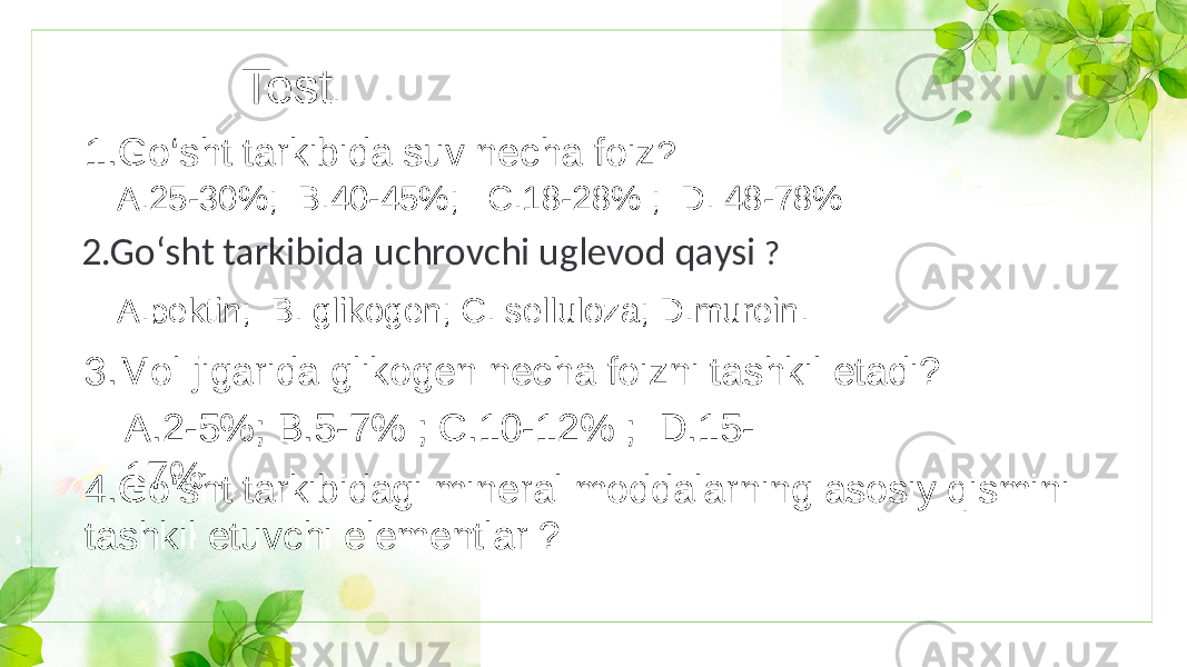 Test . 1.Go‘sht tarkibida suv necha foiz ? A.25-30%; B.40-45%; C.18-28% ; D. 48-78% 2.Go‘sht tarkibida uchrovchi uglevod qaysi ? A.pektin; B. glikogen; C. selluloza; D.murein. 3.Mol jigarida glikogen necha foizni tashkil etadi? A.2-5%; B.5-7% ; C.10-12% ; D.15- 17% . 4.Go‘sht tarkibidagi mineral moddalarning asosiy qismini tashkil etuvchi elementlar ? 