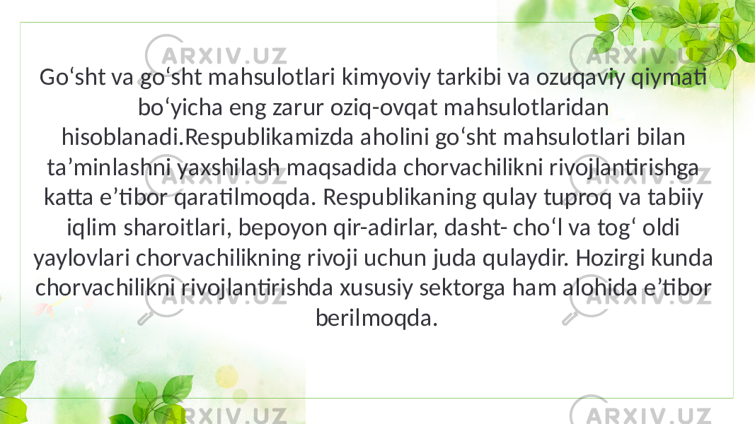 Go‘sht va go‘sht mahsulotlari kimyoviy tarkibi va ozuqaviy qiymati bo‘yicha eng zarur oziq-ovqat mahsulotlaridan hisoblanadi.Respublikamizda aholini go‘sht mahsulotlari bilan ta’minlashni yaxshilash maqsadida chorvachilikni rivojlantirishga katta e’tibor qaratilmoqda. Respublikaning qulay tuproq va tabiiy iqlim sharoitlari, bepoyon qir-adirlar, dasht- cho‘l va tog‘ oldi yaylovlari chorvachilikning rivoji uchun juda qulaydir. Hozirgi kunda chorvachilikni rivojlantirishda xususiy sektorga ham alohida e’tibor berilmoqda. 