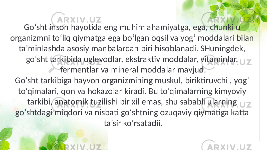 Go‘sht inson hayotida eng muhim ahamiyatga, ega, chunki u organizmni to‘liq qiymatga ega bo‘lgan oqsil va yog‘ moddalari bilan ta’minlashda asosiy manbalardan biri hisoblanadi. SHuningdek, go‘sht tarkibida uglevodlar, ekstraktiv moddalar, vitaminlar, fermentlar va mineral moddalar mavjud. Go‘sht tarkibiga hayvon organizmining muskul, biriktiruvchi , yog‘ to‘qimalari, qon va hokazolar kiradi. Bu to‘qimalarning kimyoviy tarkibi, anatomik tuzilishi bir xil emas, shu sababli ularning go‘shtdagi miqdori va nisbati go‘shtning ozuqaviy qiymatiga katta ta’sir ko‘rsatadii. 