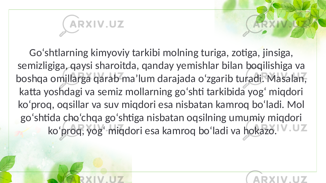 Go‘shtlarning kimyoviy tarkibi molning turiga, zotiga, jinsiga, semizligiga, qaysi sharoitda, qanday yemishlar bilan boqilishiga va boshqa omillarga qarab ma’lum darajada o‘zgarib turadi. Masalan, katta yoshdagi va semiz mollarning go‘shti tarkibida yog‘ miqdori ko‘proq, oqsillar va suv miqdori esa nisbatan kamroq bo‘ladi. Mol go‘shtida cho‘chqa go‘shtiga nisbatan oqsilning umumiy miqdori ko‘proq, yog‘ miqdori esa kamroq bo‘ladi va hokazo. 