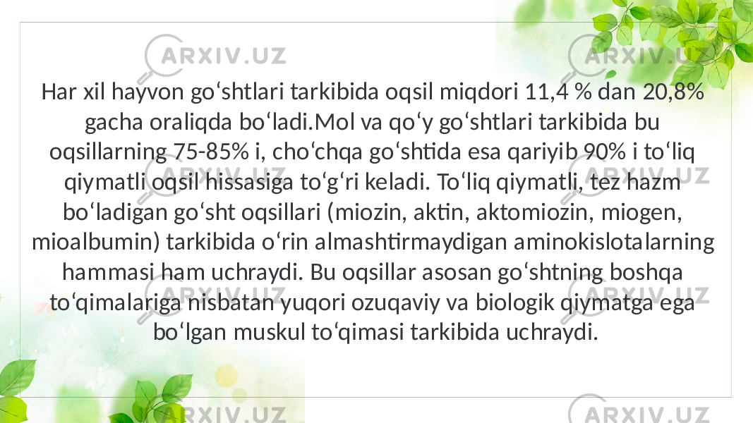 Har xil hayvon go‘shtlari tarkibida oqsil miqdori 11,4 % dan 20,8% gacha oraliqda bo‘ladi.Mol va qo‘y go‘shtlari tarkibida bu oqsillarning 75-85% i, cho‘chqa go‘shtida esa qariyib 90% i to‘liq qiymatli oqsil hissasiga to‘g‘ri keladi. To‘liq qiymatli, tez hazm bo‘ladigan go‘sht oqsillari (miozin, aktin, aktomiozin, miogen, mioalbumin) tarkibida o‘rin almashtirmaydigan aminokislotalarning hammasi ham uchraydi. Bu oqsillar asosan go‘shtning boshqa to‘qimalariga nisbatan yuqori ozuqaviy va biologik qiymatga ega bo‘lgan muskul to‘qimasi tarkibida uchraydi. 