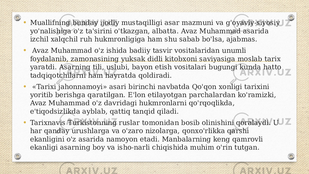 • Muallifning bunday ijodiy mustaqilligi asar mazmuni va g&#39;oyaviy-siyosiy yo&#39;nalishiga o&#39;z ta&#39;sirini o&#39;tkazgan, albatta. Avaz Muhammad asarida izchil xalqchil ruh hukmronligiga ham shu sabab bo&#39;lsa, ajabmas. • Avaz Muhammad o&#39;z ishida badiiy tasvir vositalaridan unumli foydalanib, zamonasining yuksak didli kitobxoni saviyasiga moslab tarix yaratdi. Asarning tili, uslubi, bayon etish vositalari bugungi kunda hatto tadqiqotchilarni ham hayratda qoldiradi. • «Tarixi jahonnamoyi» asari birinchi navbatda Qo&#39;qon xonligi tarixini yoritib berishga qaratilgan. E&#39;lon etilayotgan parchalardan ko&#39;ramizki, Avaz Muhammad o&#39;z davridagi hukmronlarni qo&#39;rqoqlikda, e&#39;tiqodsizlikda ayblab, qattiq tanqid qiladi. • Tarixnavis Turkistonning ruslar tomonidan bosib olinishini qoralaydi. U har qanday urushlarga va o&#39;zaro nizolarga, qonxo&#39;rlikka qarshi ekanligini o&#39;z asarida namoyon etadi. Manbalarning keng qamrovli ekanligi asarning boy va isho-narli chiqishida muhim o&#39;rin tutgan. 