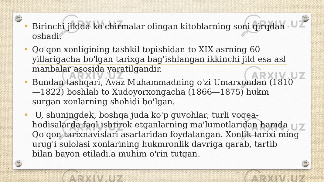 • Birinchi jildda ko&#39;chirmalar olingan kitoblarning soni qirqdan oshadi. • Qo&#39;qon xonligining tashkil topishidan to XIX asrning 60- yillarigacha bo&#39;lgan tarixga bag&#39;ishlangan ikkinchi jild esa asl manbalar asosida yaratilgandir. • Bundan tashqari, Avaz Muhammadning o&#39;zi Umarxondan (1810 —1822) boshlab to Xudoyorxongacha (1866—1875) hukm surgan xonlarning shohidi bo&#39;lgan. • U, shuningdek, boshqa juda ko&#39;p guvohlar, turli voqea- hodisalarda faol ishtirok etganlarning ma&#39;lumotlaridan hamda Qo&#39;qon tarixnavislari asarlaridan foydalangan. Xonlik tarixi ming urug&#39;i sulolasi xonlarining hukmronlik davriga qarab, tartib bilan bayon etiladi.a muhim o&#39;rin tutgan. 