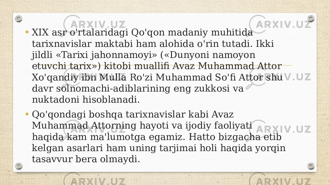 • XIX asr o&#39;rtalaridagi Qo&#39;qon madaniy muhitida tarixnavislar maktabi ham alohida o&#39;rin tutadi. Ikki jildli «Tarixi jahonnamoyi» («Dunyoni namoyon etuvchi tarix») kitobi muallifi Avaz Muhammad Attor Xo&#39;qandiy ibn Mulla Ro&#39;zi Muhammad So&#39;fi Attor shu davr solnomachi-adiblarining eng zukkosi va nuktadoni hisoblanadi. • Qo&#39;qondagi boshqa tarixnavislar kabi Avaz Muhammad Attorning hayoti va ijodiy faoliyati haqida kam ma&#39;lumotga egamiz. Hatto bizgacha etib kelgan asarlari ham uning tarjimai holi haqida yorqin tasavvur bera olmaydi. 