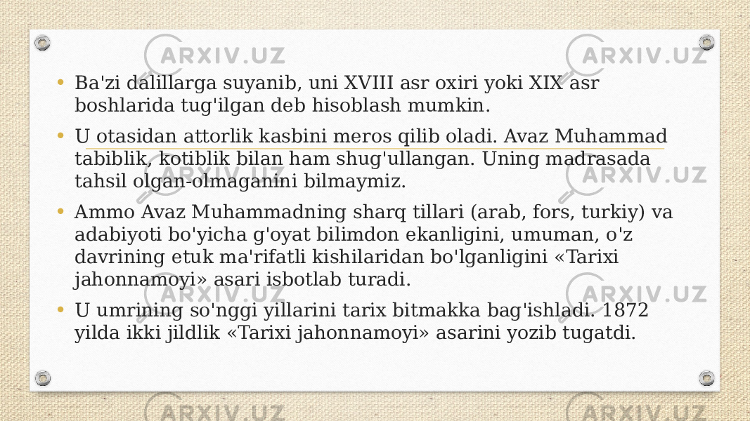 • Ba&#39;zi dalillarga suyanib, uni XVIII asr oxiri yoki XIX asr boshlarida tug&#39;ilgan deb hisoblash mumkin. • U otasidan attorlik kasbini meros qilib oladi. Avaz Muhammad tabiblik, kotiblik bilan ham shug&#39;ullangan. Uning madrasada tahsil olgan-olmaganini bilmaymiz. • Ammo Avaz Muhammadning sharq tillari (arab, fors, turkiy) va adabiyoti bo&#39;yicha g&#39;oyat bilimdon ekanligini, umuman, o&#39;z davrining etuk ma&#39;rifatli kishilaridan bo&#39;lganligini «Tarixi jahonnamoyi» asari isbotlab turadi. • U umrining so&#39;nggi yillarini tarix bitmakka bag&#39;ishladi. 1872 yilda ikki jildlik «Tarixi jahonnamoyi» asarini yozib tugatdi. 