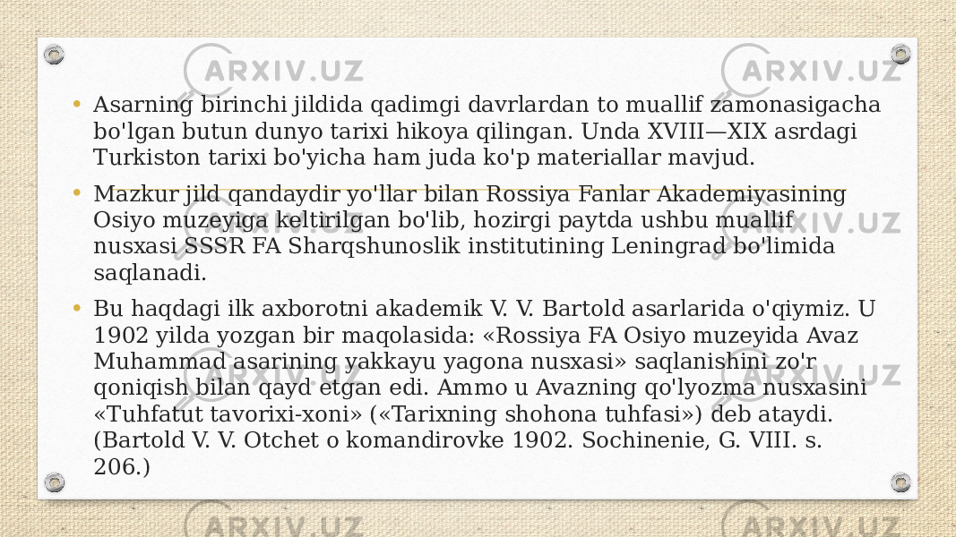 • Asarning birinchi jildida qadimgi davrlardan to muallif zamonasigacha bo&#39;lgan butun dunyo tarixi hikoya qilingan. Unda XVIII—XIX asrdagi Turkiston tarixi bo&#39;yicha ham juda ko&#39;p materiallar mavjud. • Mazkur jild qandaydir yo&#39;llar bilan Rossiya Fanlar Akademiyasining Osiyo muzeyiga keltirilgan bo&#39;lib, hozirgi paytda ushbu muallif nusxasi SSSR FA Sharqshunoslik institutining Leningrad bo&#39;limida saqlanadi. • Bu haqdagi ilk axborotni akademik V. V. Bartold asarlarida o&#39;qiymiz. U 1902 yilda yozgan bir maqolasida: «Rossiya FA Osiyo muzeyida Avaz Muhammad asarining yakkayu yagona nusxasi» saqlanishini zo&#39;r qoniqish bilan qayd etgan edi. Ammo u Avazning qo&#39;lyozma nusxasini «Tuhfatut tavorixi-xoni» («Tarixning shohona tuhfasi») deb ataydi. (Bartold V. V. Otchet o komandirovke 1902. Sochinenie, G. VIII. s. 206.) 