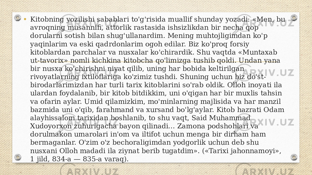 • Kitobning yozilishi sabablari to&#39;g&#39;risida muallif shunday yozadi: «Men, bu avroqning musannifi, attorlik rastasida ishsizlikdan bir necha qop dorularni sotish bilan shug&#39;ullanardim. Mening muhtojligimdan ko&#39;p yaqinlarim va eski qadrdonlarim ogoh edilar. Biz ko&#39;proq forsiy kitoblardan parchalar va nusxalar ko&#39;chirardik. Shu vaqtda «Muntaxab ut-tavorix» nomli kichkina kitobcha qo&#39;limizga tushib qoldi. Undan yana bir nusxa ko&#39;chirishni niyat qilib, uning har bobida keltirilgan rivoyatlarning ixtiloflariga ko&#39;zimiz tushdi. Shuning uchun biz do&#39;st- birodarlarimizdan har turli tarix kitoblarini so&#39;rab oldik. Olloh inoyati ila ulardan foydalanib, bir kitob bitdikkim, uni o&#39;qigan har bir muxlis tahsin va ofarin aylar. Umid qilamizkim, mo&#39;minlarning majlisida va har manzil bazmida uni o&#39;qib, farahmand va xursand bo&#39;lg&#39;aylar. Kitob hazrati Odam alayhissalom tarixidan boshlanib, to shu vaqt, Said Muhammad Xudoyorxon zuhurigacha bayon qilinadi… Zamona podshohlari va dorulmakon umarolari in&#39;om va iltifot uchun menga bir dirham ham bermaganlar. O&#39;zim o&#39;z bechoraligimdan yodgorlik uchun deb shu nusxani Olloh madadi ila ziynat berib tugatdim». («Tarixi jahonnamoyi», 1 jild, 834-a — 835-a varaq). 