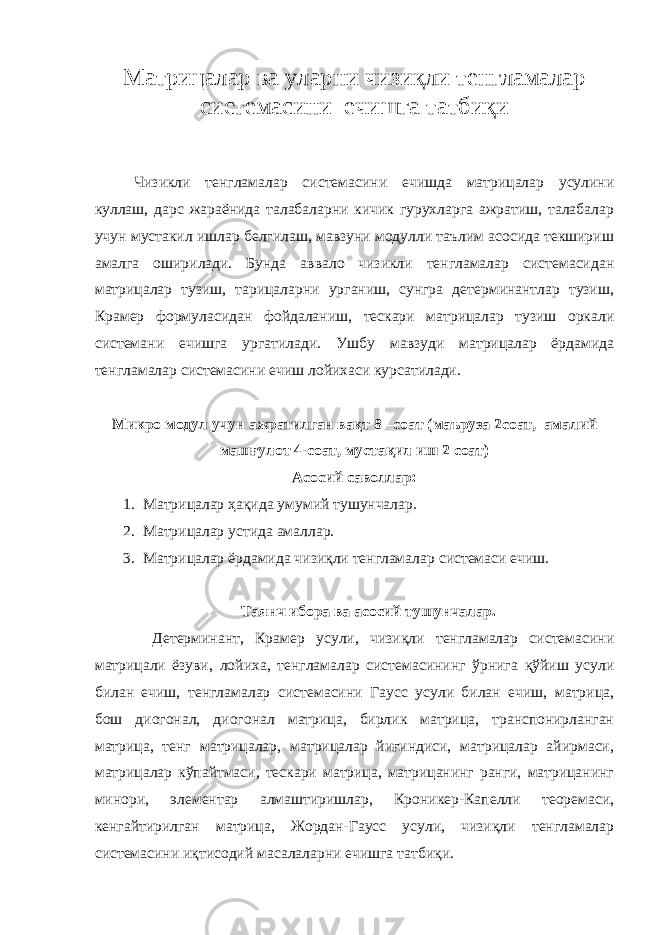 Матрицалар ва уларни чизиқли тенгламалар системасини ечишга татбиқи Чизикли тенгламалар системасини ечишда матрицалар усулини куллаш, дарс жараёнида талабаларни кичик гурухларга ажратиш, талабалар учун мустакил ишлар белгилаш, мавзуни модулли таълим асосида текшириш амалга оширилади. Бунда аввало чизикли тенгламалар системасидан матрицалар тузиш, тарицаларни урганиш, сунгра детерминантлар тузиш, Крамер формуласидан фойдаланиш, тескари матрицалар тузиш оркали системани ечишга ургатилади. Ушбу мавзуди матрицалар ёрдамида тенгламалар системасини ечиш лойихаси курсатилади. Микро модул учун ажратилган вақт 8 –соат (маъруза 2соат, амалий машғулот 4-соат, мустақил иш 2 соат) Асосий саволлар: 1. Матрицалар ҳақида умумий тушунчалар. 2. Матрицалар устида амаллар. 3. Матрицалар ёрдамида чизиқли тенгламалар системаси ечиш. Таянч ибора ва асосий тушунчалар. Детерминант, Крамер усули, чизиқли тенгламалар системасини матрицали ёзуви, лойиха, тенгламалар системасининг ўрнига қўйиш усули билан ечиш, тенгламалар системасини Гаусс усули билан ечиш, матрица, бош диогонал, диогонал матрица, бирлик матрица, транспонирланган матрица, тенг матрицалар, матрицалар йиғиндиси, матрицалар айирмаси, матрицалар кўпайтмаси, тескари матрица, матрицанинг ранги, матрицанинг минори, элементар алмаштиришлар, Кроникер-Капелли теоремаси, кенгайтирилган матрица, Жордан-Гаусс усули, чизиқли тенгламалар системасини иқтисодий масалаларни ечишга татбиқи. 