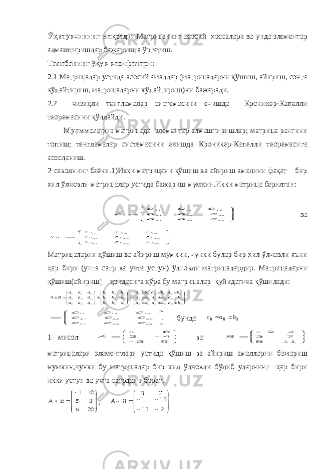 Ўқитувчининг мақсади: Матрицанинг асосий хоссалари ва унда элементар алмаштиришлар бажаришга ўргатиш. Талабанинг ўқув вазифалари : 2.1 Матрицалар устида асосий амаллар (матрицаларни қўшиш, айириш, сонга кўпайтириш, матрицаларни кўпайтириш)ни бажаради. 2.2 чизиқли тенгламалар системасини ечишда Кроникер-Капелли теоремасини қўллайди. Муаммолари: матрицада элементар алмаштиришлар; матрица рангини топиш; тенгламалар системасини ечишда Кроникер-Капелли теоремасига асосланиш. 2-саволнинг баёни.1)Икки матрицани қўшиш ва айириш амалини фақат бир хил ўлчовли матрицалар устида бажариш мумкин.Икки матрица берилган:        33 32 31 23 22 21 13 12 11 a a a a a a a a a A ва        33 32 31 23 22 21 13 12 11 b b b b b b b b b B Матрицаларни қўшиш ва айириш мумкин, чунки булар бир хил ўлчовли яъни ҳар бири (учта сатр ва учта устун) ўлчовли матрицалардир. Матрицаларни қўшиш(айириш) қоидасига кўра бу матрицалар қуйидагича қўшилади:                            33 33 32 32 31 31 23 23 22 22 21 21 1 3 13 12 12 11 11 33 32 31 23 22 21 13 12 11 33 32 31 23 22 21 13 12 11 b a b a b a b a b a b a b a b a b a b b b b b b b b b a a a a a a a a a B A        33 32 31 23 22 21 13 12 11 c c c c c c c c c бунда ij ij ij b a c   1- мисол        9 3 - 4 - 2 6 1 A ва         1 1 8 7 3 4 2 B матрицалари элементлари устида қўшиш ва айириш амалларни бажариш мумкин,чунки бу матрицалар бир хил ўлчовли бўлиб уларнинг ҳар бири икки устун ва учта сатрдан иборат.         20 5 3 5 10 1 B A ,               2 11 11 1 2 3 B A 