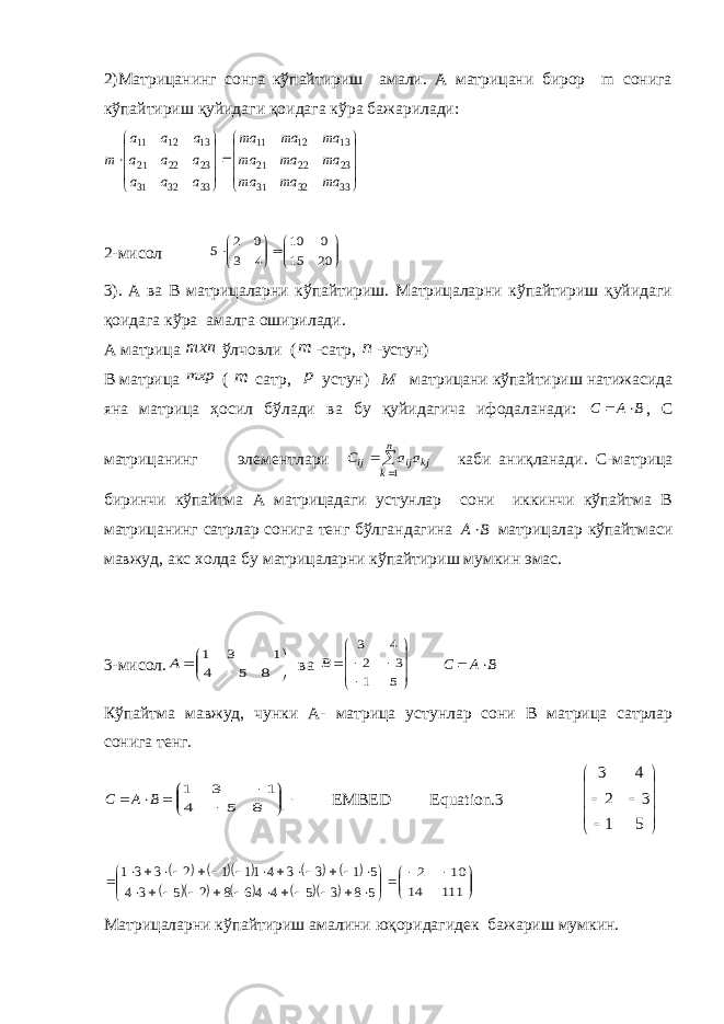 2)Матрицанинг сонга кўпайтириш амали. А матрицани бирор m сонига кўпайтириш қуйидаги қоидага кўра бажарилади:                       33 32 31 23 22 21 13 12 11 33 32 31 23 22 21 13 12 11 ma ma ma ma ma ma ma ma ma a a a a a a a a a m 2-мисол            20 15 0 10 4 3 0 2 5 3). А ва В матрицаларни кўпайтириш. Матрицаларни кўпайтириш қуйидаги қоидага кўра амалга оширилади. А матрица mxn ўлчовли ( m - сатр, n - устун) В матрица mxp ( m сатр, p устун) M матрицани кўпайтириш натижасида яна матрица ҳосил бўлади ва бу қуйидагича ифодаланади: B A C   , С матрицанинг элементлари   n k kj ij ij a a C 1 каби аниқланади. С-матрица биринчи кўпайтма А матрицадаги устунлар сони иккинчи кўпайтма В матрицанинг сатрлар сонига тенг бўлгандагина B A матрицалар кўпайтмаси мавжуд, акс холда бу матрицаларни кўпайтириш мумкин эмас. 3-мисол.          8 1 5 3 4 1 A ва           5 1 3 2 4 3 B B A C   Кўпайтма мавжуд, чунки А- матрица устунлар сони В матрица сатрлар сонига тенг.  BAС         8 1 5 3 4 1 EMBED Equation.3        51 32 43                                                 5 8 3 5 4 46 8 2 5 3 4 5 1 3 3 4 11 1 2 3 3 1         111 14 10 2 Матрицаларни кўпайтириш амалини юқоридагидек бажариш мумкин. 