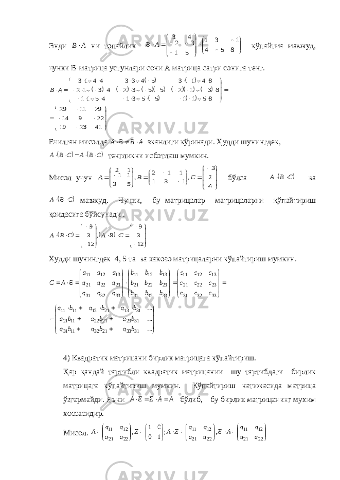 Энди A B  ни топайлик                      8 1 5 3 4 1 5 3 1 2 4 3 A B кўпайтма мавжуд, чунки В-матрица устунлари сони А матрица сатри сонига тенг.                                                                                 41 28 19 22 9 14 29 11 29 8 5 1 1 5 5 3 1 4 5 11 8 3 1 2 5 5 3 2 4 3 1 2 8 4 1 3 5 4 3 3 4 4 1 3 A B Ечилган мисолда A B B A    эканлиги кўринади. Ҳудди шунингдек,    C B A C B A      тенгликни исботлаш мумкин. Мисол учун                        4 2 3 , 1 3 1 1 1 2 , 5 1 3 1 1 2 C B A бўлса  C B A   ва  C B A   мавжуд. Чунки, бу матрицалар матрицаларни кўпайтириш қоидасига бўйсунади .    C B A C B A                       12 3 9 , 12 3 9 Худди шунингдек 4, 5 та ва хакозо матрицаларни кўпайтириш мумкин.                                     33 32 31 23 22 21 13 12 11 33 32 31 23 22 21 13 12 11 33 32 31 23 22 21 13 12 11 c c c c c c c c c b b b b b b b b b a a a a a a a a a B A C                     ... ... ... 31 33 21 32 11 31 31 23 21 22 11 21 31 13 21 12 11 11 b a b a b a b a b a b a b a b a b a 4) Квадратик матрицани бирлик матрицага кўпайтириш. Ҳар қандай тартибли квадратик матрицании шу тартибдаги бирлик матрицага кўпайтириш мумкин. Кўпайтириш натижасида матрица ўзгармайди. Яъни A A E E A     бўлиб, бу бирлик матрицанинг мухим хоссасидир. Мисол.                           22 21 12 11 22 21 12 11 22 21 12 11 , ; 1 0 0 1 , a a a a A E a a a a E A E a a a a A 