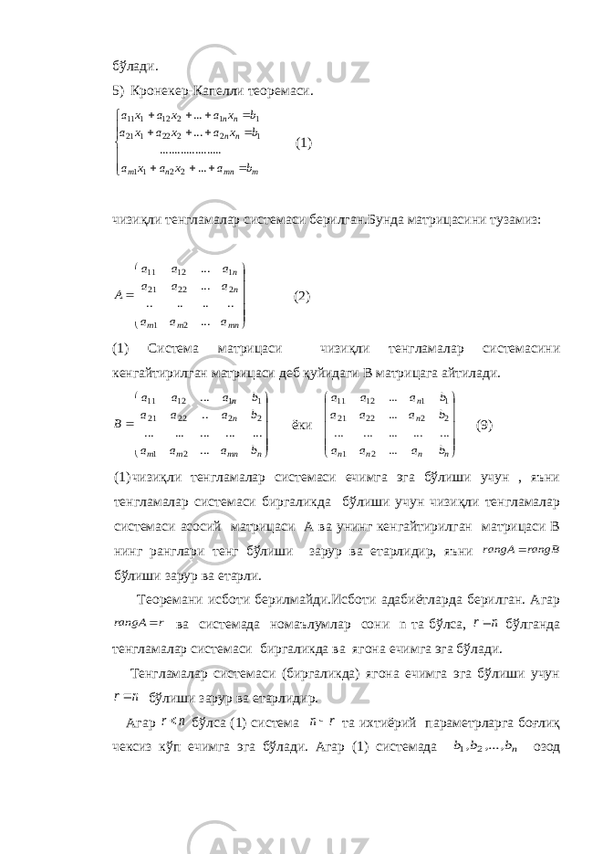 бўлади. 5) Кронекер-Капелли теоремаси.       mmnnm nn nn baxaxa bxaxaxa bxaxaxa ... ..................... ...... 2211 12222121 11212111 (1) чизиқли тенгламалар системаси берилган.Бунда матрицасини тузамиз:             mn m m n n a a a a a a a a a A ... .. .. .. .. ... ... 2 1 2 22 21 1 12 11 (2) (1) Система матрицаси чизиқли тенгламалар системасини кенгайтирилган матрицаси деб қуйидаги В матрицага айтилади.              n mn m m n n b a a a b a a a b a a a B ... ... ... ... ... ... .. ... 2 1 2 2 22 21 1 1 12 11 ёки             n n n n n n b a a a b a a a b a a a ... ... ... ... ... ... ... ... 2 1 2 2 22 21 1 1 12 11 ( 9 ) (1) чизиқли тенгламалар системаси ечимга эга бўлиши учун , яъни тенгламалар системаси биргаликда бўлиши учун чизиқли тенгламалар системаси асосий матрицаси А ва унинг кенгайтирилган матрицаси В нинг ранглари тенг бўлиши зарур ва етарлидир, яъни rangB rangA  бўлиши зарур ва етарли. Теоремани исботи берилмайди.Исботи адабиётларда берилган. Агар r rangA  ва системада номаълумлар сони n та бўлса, n r бўлганда тенгламалар системаси биргаликда ва ягона ечимга эга бўлади. Тенгламалар системаси (биргаликда) ягона ечимга эга бўлиши учун n r бўлиши зарур ва етарлидир. Агар n r бўлса (1) система r n та ихтиёрий параметрларга боғлиқ чексиз кўп ечимга эга бўлади. Агар (1) системада nb b b ,..., , 2 1 озод 