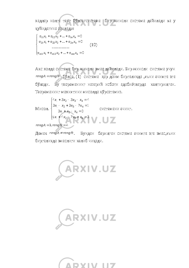 хадлар нолга тенг бўлса система бир жинсли система дейилади ва у қуйидагича ёзилади:                  0 ... ......... .......... 0 ... 0 ... 212111 2222121 1212111 nmnnn nn nn x a x a x a x a x a x a x a x a x a (10) Акс холда система бир жинсли эмас дейилади. Бир жинсли система учун rangB rangA  бўлса, (1) система ҳар доим биргаликда ,яъни ечимга эга бўлади. Бу теореманинг назарий исботи адабиётларда келтирилган. Теореманинг мохиятини мисолда кўрсатамиз. Мисол.                      3 2 4 5 0 3 1 2 3 3 4 3 3 4 4 3 2 1 4 2 1 4 3 2 1 4 3 2 1 x x x x x x x x x x x x x x x системани ечинг. 4 ,3   rangB rangA Демак rangB rangA  . Бундан берилган система ечимга эга эмас,яъни биргаликда эмаслиги келиб чиқади. 