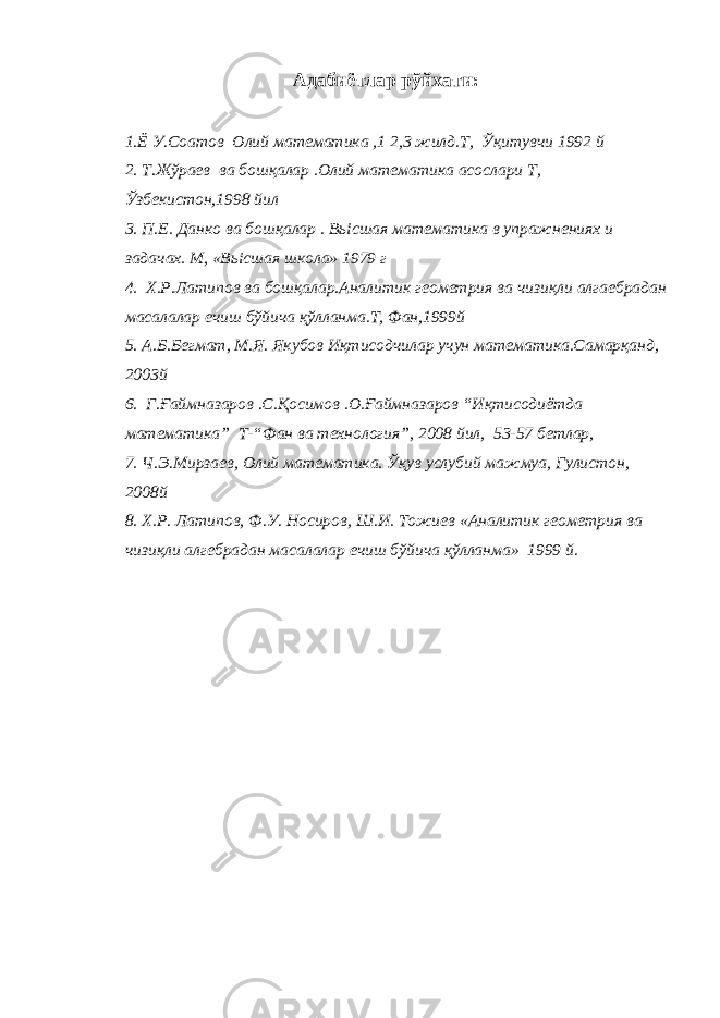 Адабиётлар рўйхати: 1.Ё У.Соатов Олий математика ,1 2,3 жилд.Т, Ўқитувчи 1992 й 2. Т.Жўраев ва бошқалар .Олий математика асослари Т, Ўзбекистон,1998 йил 3. П.Е. Данко ва бошқалар . Вь i сшая математика в упражнениях и задачах. М, «Вь i сшая школа» 1979 г 4. Х.Р.Латипов ва бошқалар.Аналитик геометрия ва чизиқли алгаебрадан масалалар ечиш бўйича қўлланма.Т, Фан,1999й 5. А.Б.Бегмат, М.Я. Якубов Иқтисодчилар учун математика.Самарқанд, 2003й 6. Г.Ғаймназаров .С.Қосимов .О.Ғаймназаров “Иқтисодиётда математика” Т-“Фан ва технология”, 2008 йил, 53-57 бетлар, 7. Ч.Э.Мирзаев, Олий математика. Ўқув услубий мажмуа, Гулистон, 2008й 8. Х.Р. Латипов, Ф.У. Носиров, Ш.И. Тожиев «Аналитик геометрия ва чизиқли алгебрадан масалалар ечиш бўйича қўлланма» 1999 й. 