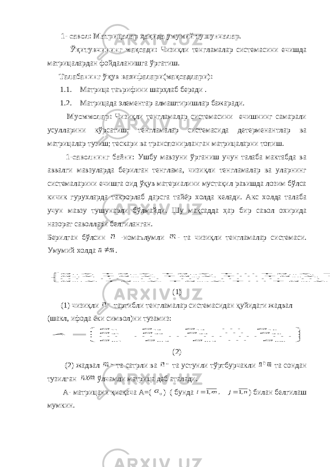  1- савол: Матрицалар ҳақида умумий тушунчалар . Ўқитувчининг мақсади: Чизиқли тенгламалар системасини ечишда матрицалардан фойдаланишга ўргатиш. Талабанинг ўқув вазифалари(мақсадлари): 1.1. Матрица таърифини шарҳлаб беради . 1.2. Матрицада элементар алмаштиришлар бажаради. Муоммолар: Чизиқли тенгламалар системасини ечишнинг самарали усулларини кўрсатиш; тенгламалар системасида детерменантлар ва матрицалар тузиш; тескари ва транспонирланган матрицаларни топиш. 1-саволнинг баёни : Ушбу мавзуни ўрганиш учун талаба мактабда ва аввалги мавзуларда берилган тенглама, чизиқли тенгламалар ва уларнинг системаларини ечишга оид ўқув материалини мустақил равишда лозим бўлса кичик гурухларда такрорлаб дарсга тайёр холда келади. Акс холда талаба учун мавзу тушунарли бўлмайди. Шу мақсадда ҳар бир савол охирида назорат саволлари белгиланган. Берилган бўлсин n -номаълумли m - та чизиқли тенгламалар системаси. Умумий холда m n .                 m n mn m m m n n n n b x a x a x a x a b x a x a x a x a b x a x a x a x a           3 3 2 2 1 1 2 2 3 23 2 22 1 21 1 1 3 13 2 12 1 11 (1) (1) чизиқли  n тартибли тенгламалар системасидан қуйидаги жадвал (шакл, ифода ёки символ)ни тузамиз:        mn m m m nn a a a a a a a a a a a a A 3 2 1 2 23 22 21 1 13 12 11         (2) (2) жадвал  m та сатрли ва  n та устунли тўртбурчакли m n та сондан тузилган nxm ўлчамли матрица деб аталади. А- матрицани қисқача А = ( ija ) ( бунда n j m i ,1 , ,1   ) билан белгилаш мумкин. 