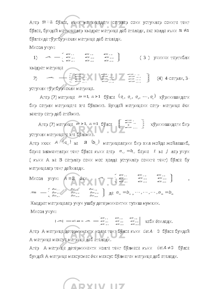 Агар n m  бўлса, яъни матрицадаги сатрлар сони устунлар сонига тенг бўлса, бундай матрицалар квадрат матрица деб аталади, акс холда яъни n m  бўлганда тўртбурчакли матрица деб аталади. Мисол учун: 1)        33 32 31 23 22 21 13 12 11 a a a a a a a a a A ( 3 ) учинчи тартибли квадрат матрица 2)        43 42 41 33 32 31 23 22 21 13 12 11 a a a a a a a a a a a a A (4) 4-сатрли, 3- устунли тўртбурчакли матрица. Агар (2) матрица 1 ,1   n m бўлса  na a a a , , , , 3 2 1  кўринишидаги бир сатрли матрицага эга бўламиз. Бундай матрицани сатр- матрица ёки вектор-сатр деб атаймиз. Агар (2) матрица 1 ,1   n m бўлса       m a aa  21 кўринишидаги бир устунли матрицага эга бўламиз. Агар икки   ,jia A  ва  jib B ,  матрицаларни бир хил жойда жойлашиб, барча элементлари тенг бўлса яъни агар ji ji b a , , барча i ва j лар учун ( яъни А ва В сатрлар сони мос ҳолда устунлар сонига тенг) бўлса бу матрицалар тенг дейилади. Мисол учун: B A  ёки        33 32 31 23 22 21 13 12 11 a a a a a a a a a A ,        33 32 31 23 22 21 13 12 11 b b b b b b b b b B да 11 11 b a  , 33 33 , , , b a     Квадрат матрицалар учун ушбу детерминантни тузиш мумкин. Мисол учун: 33 32 31 23 22 21 13 12 11 det a a a a a a a a a A A   каби ёзилади. Агар А-матрица детерминанти нолга тенг бўлса яъни 0 det  A бўлса бундай А-матрица махсус матрица деб аталади. Агар А-матрица детерминанти нолга тенг бўлмаса яъни 0 det  A бўлса бундай А-матрица махсусмас ёки махсус бўлмаган матрица деб аталади. 